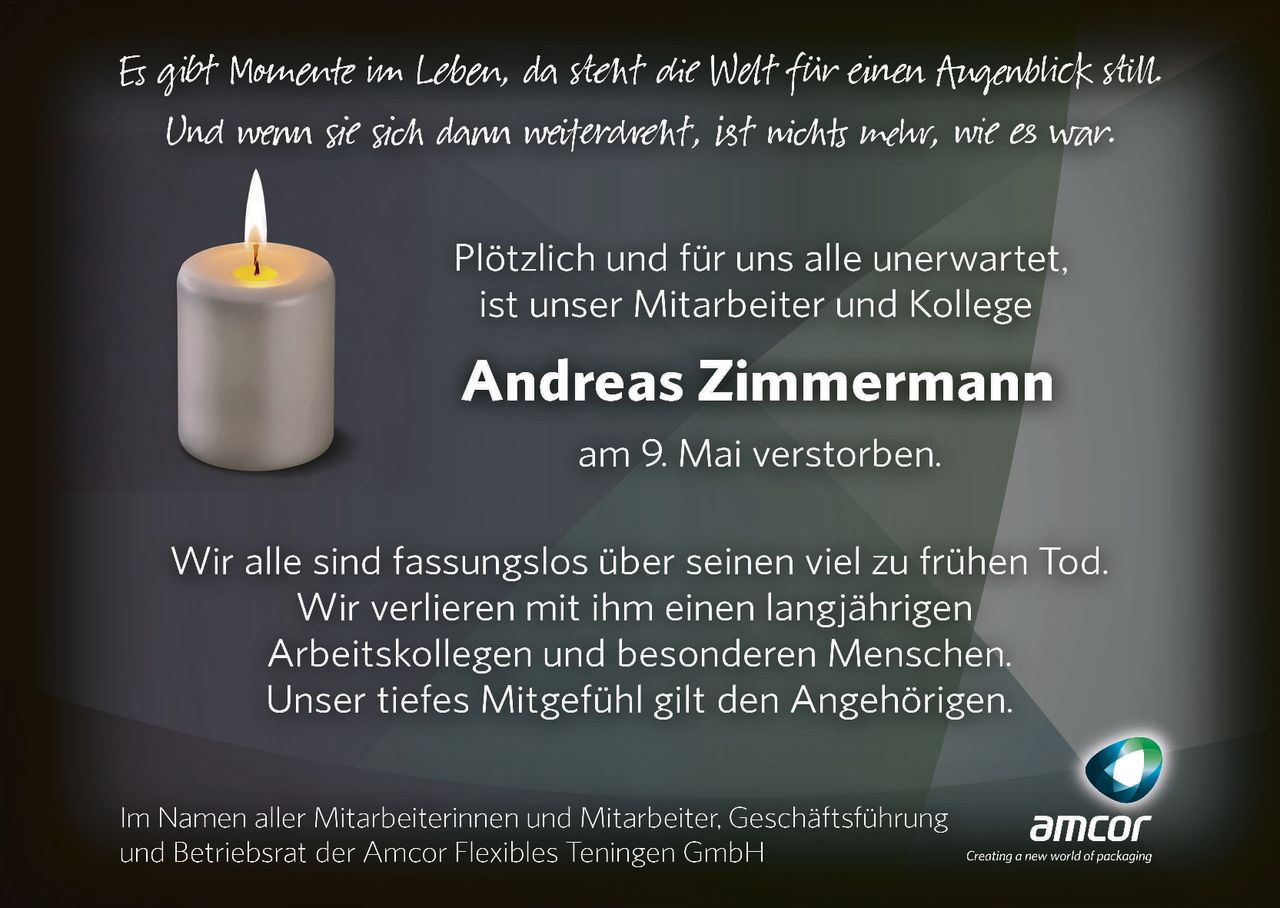 <p>Es gibt Momente im Leben, da steht die Welt für einen Augenblick still.<br>Und wenn sie sich dann weiterdreht, ist nichts mehr, wie es war.</p><p>Plötzlich und für uns alle unerwartet,<br>ist unser Mitarbeiter und Kollege</p><p><strong>Andreas Zimmermann</strong><br>am 9. Mai verstorben.</p><p>Wir alle sind fassungslos über seinen viel zu frühen Tod.<br>Wir verlieren mit ihm einen langjährigen<br>Arbeitskollegen und besonderen Menschen.<br>Unser tiefes Mitgefühl gilt den Angehörigen.</p><p>Im Namen aller Mitarbeiterinnen und Mitarbeiter, Geschäftsführung<br>und Betriebsrat der Amcor Flexibles Teningen GmbH</p>