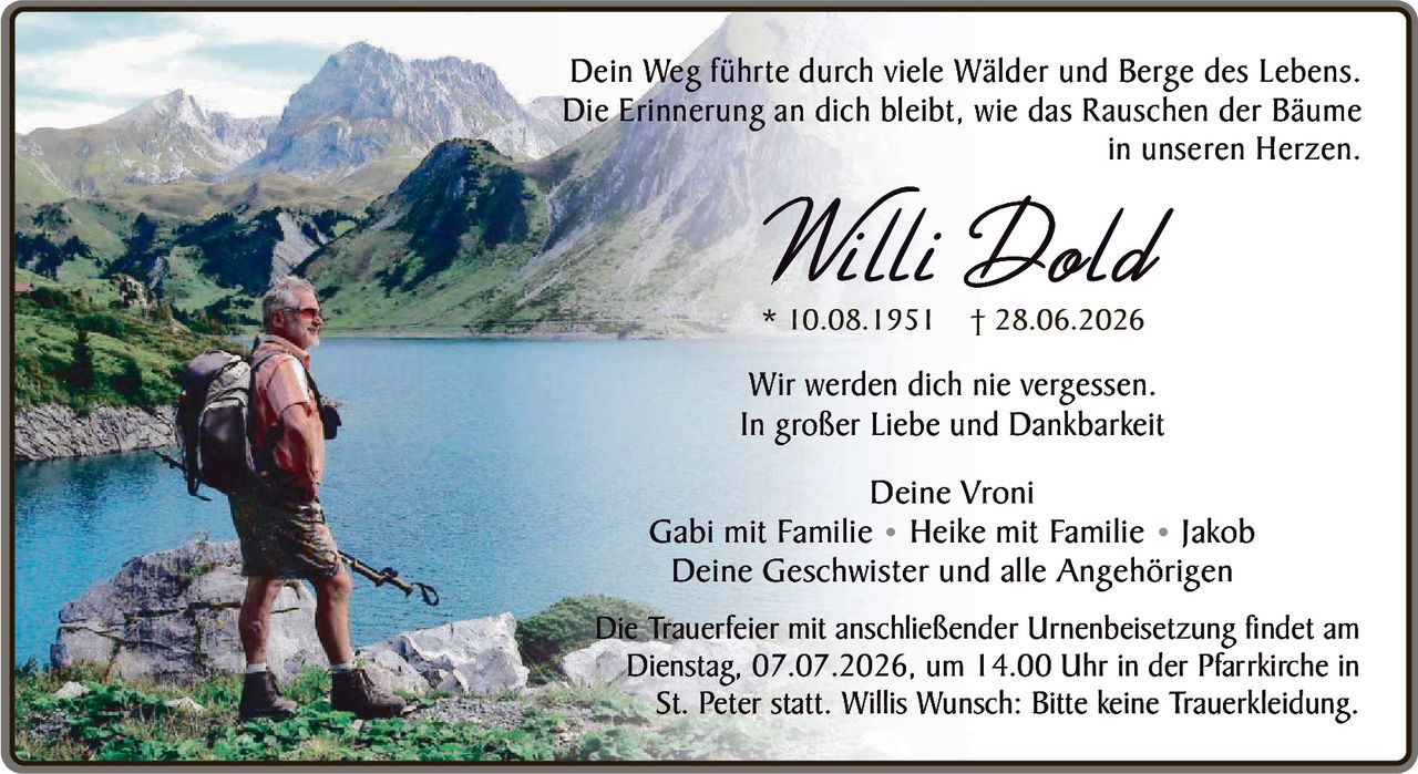 <p>Dein Weg führte durch viele Wälder und Berge des Lebens. Die Erinnerung an dich bleibt, wie das Rauschen der Bäume in unseren Herzen.</p>

<p><strong>Willi Dold</strong><br>
* 10.08.1951 † 28.06.2026</p>

<p>Wir werden dich nie vergessen.<br>
In großer Liebe und Dankbarkeit</p>

<p>Deine Vroni<br>
Gabi mit Familie • Heike mit Familie • Jakob<br>
Deine Geschwister und alle Angehörigen</p>

<p>Die Trauerfeier mit anschließender Urnenbeisetzung findet am Dienstag, 07.07.2026, um 14.00 Uhr in der Pfarrkirche in St. Peter statt. Willis Wunsch: Bitte keine Traurekleidung.</p>