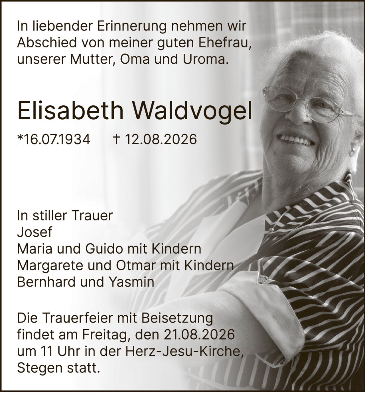 <p>In liebender Erinnerung nehmen wir Abschied von meiner guten Ehefrau, unserer Mutter, Oma und Uroma.</p><p><strong>Elisabeth Waldvogel</strong><br>*16.07.1934 † 12.08.2026</p><p>In stiller Trauer<br>Josef<br>Maria und Guido mit Kindern<br>Margarete und Otmar mit Kindern<br>Bernhard und Yasmin</p><p>Die Trauerfeier mit Beisetzung findet am Freitag, den 21.08.2026 um 11 Uhr in der Herz-Jesu-Kirche, Stegen statt.</p>