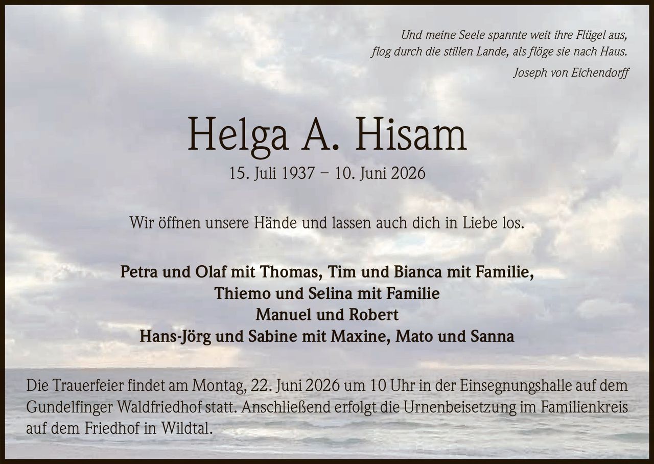 <p><i>Und meine Seele spannte weit ihre Flügel aus,<br>flog durch die stillen Lande, als flöge sie nach Haus.<br>Joseph von Eichendorff</i></p><p><strong>Helga A. Hisam</strong><br>15. Juli 1937 – 10. Juni 2026</p><p>Wir öffnen unsere Hände und lassen auch dich in Liebe los.</p><p>Petra und Olaf mit Thomas, Tim und Bianca mit Familie,<br>Thiemo und Selina mit Familie<br>Manuel und Robert<br>Hans-Jörg und Sabine mit Maxine, Mato und Sanna</p><p>Die Trauerfeier findet am Montag, 22. Juni 2026 um 10 Uhr in der Einsegnungshalle auf dem Gundelfinger Waldfriedhof statt. Anschließend erfolgt die Urnenbeisetzung im Familienkreis auf dem Friedhof in Wildtal.</p>