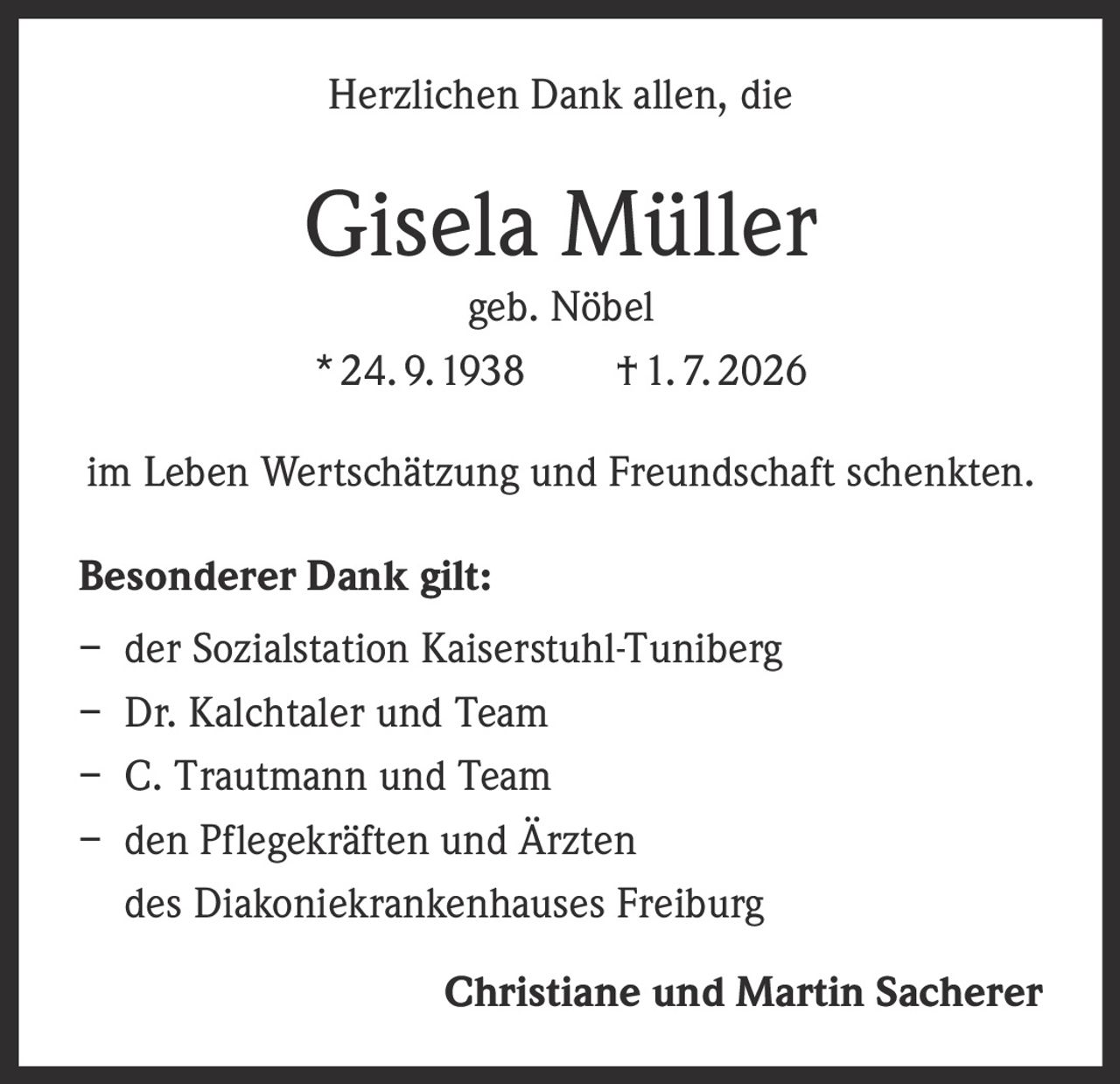 <p>Herzlichen Dank allen, die</p>
<p><strong>Gisela Müller</strong></p>
<p>geb. Nöbel</p>
<p>* 24. 9. 1938 † 1. 7. 2026</p>
<p>im Leben Wertschätzung und Freundschaft schenkten.</p>
<p><strong>Besonderer Dank gilt:</strong></p>
<p>– der Sozialstation Kaiserstuhl-Tuniberg</p>
<p>– Dr. Kalchtaler und Team</p>
<p>– C. Trautmann und Team</p>
<p>– den Pflegekräften und Ärzten des Diakoniekrankenhauses Freiburg</p>
<p><strong>Christiane und Martin Sacherer</strong></p>