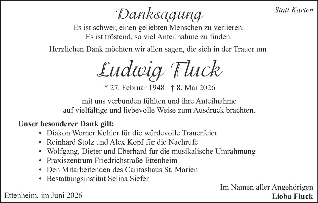<p><strong>Statt Karten</strong></p>

<p><strong>Danksagung</strong></p>

<p>Es ist schwer, einen geliebten Menschen zu verlieren.</p>

<p>Es ist tröstend, so viel Anteilnahme zu finden.</p>

<p>Herzlichen Dank möchten wir allen sagen, die sich in der Trauer um</p>

<p><i>Ludwig Fluck</i></p>

<p>* 27. Februar 1948 † 8. Mai 2026</p>

<p>mit uns verbunden fühlten und ihre Anteilnahme auf vielfältige und liebevolle Weise zum Ausdruck brachten.</p>

<p><strong>Unser besonderer Dank gilt:</strong></p>

<ul>
<li>Diakon Werner Kohler für die würdevolle Trauerfeier</li>
<li>Reinhard Stolz und Alex Kopf für die Nachrufe</li>
<li>Wolfgang, Dieter und Eberhard für die musikalische Umrahmung</li>
<li>Praxiszentrum Friedrichstraße Ettenheim</li>
<li>Den Mitarbeitenden des Caritashaus St. Marien</li>
<li>Bestattungsinstitut Selina Siefer</li>
</ul>

<p>Ettenheim, im Juni 2026</p>

<p>Im Namen aller Angehörigen<br><strong>Lioba Fluck</strong></p>