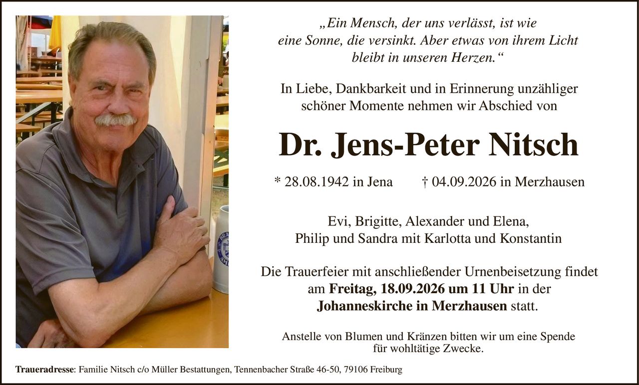 <p><i>„Ein Mensch, der uns verlässt, ist wie eine Sonne, die versinkt. Aber etwas von ihrem Licht bleibt in unseren Herzen."</i></p>

<p>In Liebe, Dankbarkeit und in Erinnerung unzähliger schöner Momente nehmen wir Abschied von</p>

<p><strong>Dr. Jens-Peter Nitsch</strong></p>

<p>* 28.08.1942 in Jena † 04.09.2026 in Merzhausen</p>

<p>Evi, Brigitte, Alexander und Elena,<br/>Philip und Sandra mit Karlotta und Konstantin</p>

<p>Die Trauerfeier mit anschließender Urnenbeisetzung findet am <strong>Freitag, 18.09.2026 um 11 Uhr</strong> in der <strong>Johanneskirche in Merzhausen</strong> statt.</p>

<p>Anstelle von Blumen und Kränzen bitten wir um eine Spende für wohltätige Zwecke.</p>

<p><strong>Traueradresse:</strong> Familie Nitsch c/o Müller Bestattungen, Tennenbacher Straße 46-50, 79106 Freiburg</p>