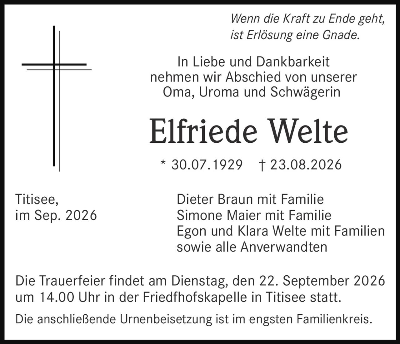 <p><i>Wenn die Kraft zu Ende geht, ist Erlösung eine Gnade.</i></p>
<p>In Liebe und Dankbarkeit nehmen wir Abschied von unserer Oma, Uroma und Schwägerin</p>
<p><strong>Elfriede Welte</strong></p>
<p>* 30.07.1929 † 23.08.2026</p>
<p>Dieter Braun mit Familie<br/>
Simone Maier mit Familie<br/>
Egon und Klara Welte mit Familien<br/>
sowie alle Anverwandten</p>
<p>Die Trauerfeier findet am Dienstag, den 22. September 2026 um 14.00 Uhr in der Friedfhofskapelle in Titisee statt.</p>
<p>Die anschließende Urnenbeisetzung ist im engsten Familienkreis.</p>
<p>Titisee, im Sep. 2026</p>