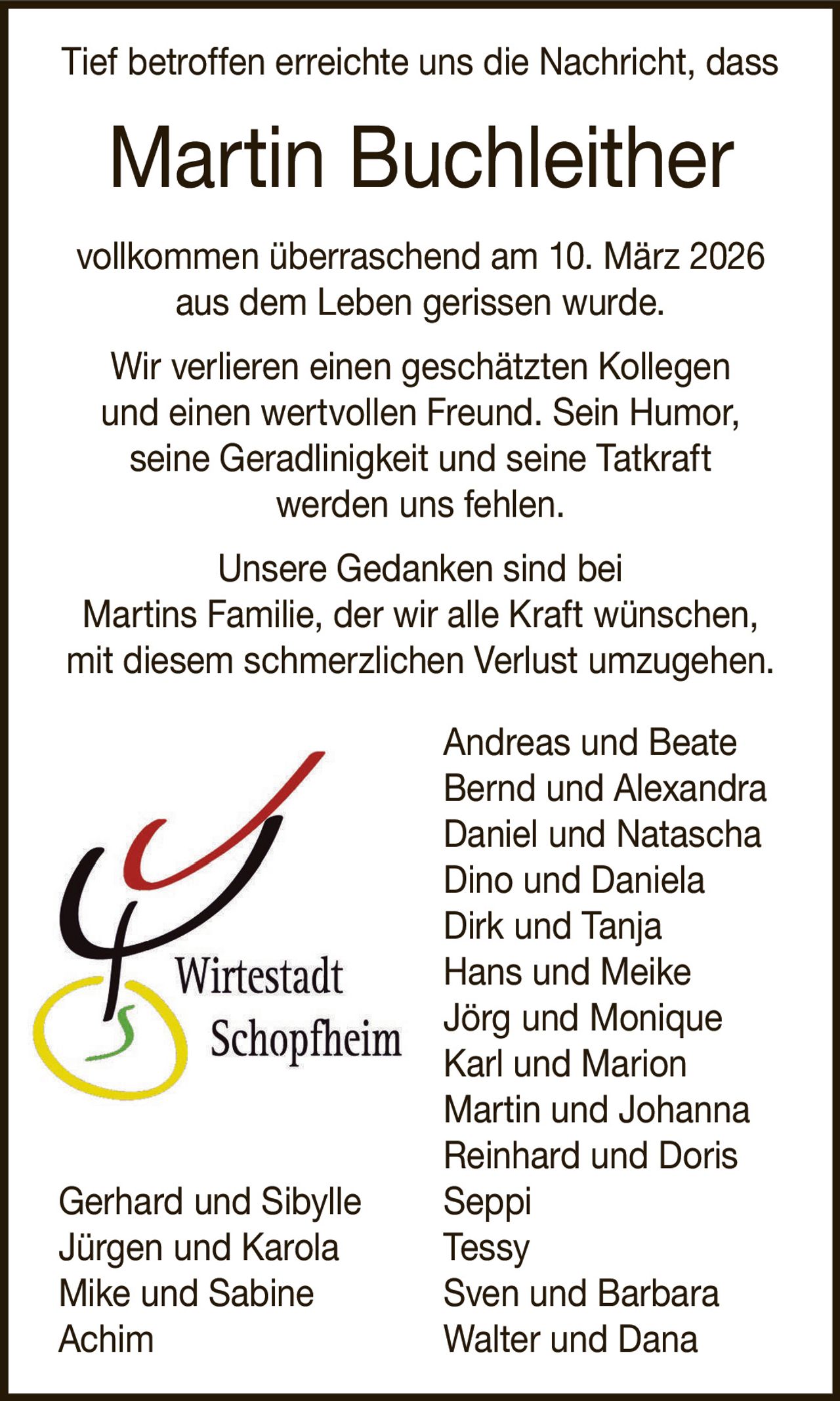 Tief betroffen erreichte uns die Nachricht, dass

Martin Buchleither
vollkommen überraschend am 10. März 2026
aus dem Leben gerissen wurde.
Wir verlieren einen geschätzten Kollegen
und einen wertvollen Freund. Sein Humor,
seine Geradlinigkeit und seine Tatkraft
werden uns fehlen.
Unsere Gedanken sind bei
Martins Familie, der wir alle Kraft wünschen,
mit diesem schmerzlichen Verlust umzugehen.

Gerhard und Sibylle
Jürgen und Karola
Mike und Sabine
Achim

Andreas und Beate
Bernd und Alexandra
Daniel und Natascha
Dino und Daniela
Dirk und Tanja
Hans und Meike
Jörg und Monique
Karl und Marion
Martin und Johanna
Reinhard und Doris
Seppi
Tessy
Sven und Barbara
Walter und Dana