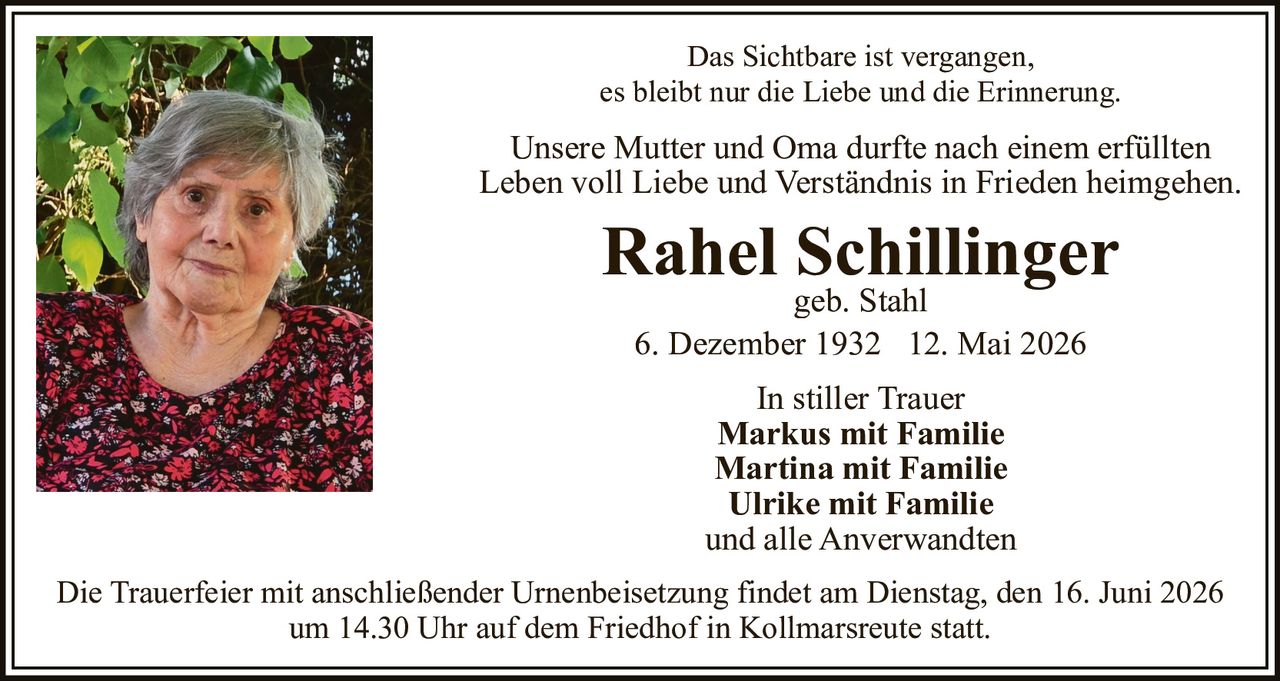 <p>Das Sichtbare ist vergangen, es bleibt nur die Liebe und die Erinnerung.</p>
<p>Unsere Mutter und Oma durfte nach einem erfüllten Leben voll Liebe und Verständnis in Frieden heimgehen.</p>
<p><strong>Rahel Schillinger</strong><br/>geb. Stahl<br/>6. Dezember 1932 – 12. Mai 2026</p>
<p>In stiller Trauer<br/><strong>Markus mit Familie</strong><br/><strong>Martina mit Familie</strong><br/><strong>Ulrike mit Familie</strong><br/>und alle Anverwandten</p>
<p>Die Trauerfeier mit anschließender Urnenbeisetzung findet am Dienstag, den 16. Juni 2026 um 14.30 Uhr auf dem Friedhof in Kollmarsreute statt.</p>