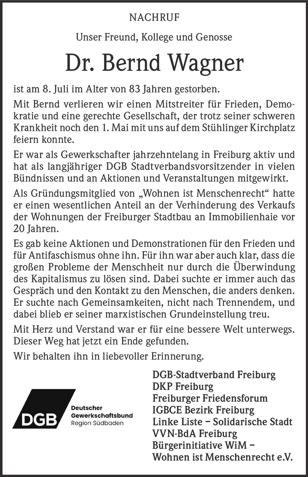 <p><strong>NACHRUF</strong></p>

<p>Unser Freund, Kollege und Genosse</p>

<p><strong>Dr. Bernd Wagner</strong></p>

<p>ist am 8. Juli im Alter von 83 Jahren gestorben.</p>

<p>Mit Bernd verlieren wir einen Mitstreiter für Frieden, Demokratie und eine gerechte Gesellschaft, der trotz seiner schweren Krankheit noch den 1. Mai mit uns auf dem Stühlinger Kirchplatz feiern konnte.</p>

<p>Er war als Gewerkschafter jahrzehntelang in Freiburg aktiv und hat als langjähriger DGB Stadtverbandsvorsitzender in vielen Bündnissen und an Aktionen und Veranstaltungen mitgewirkt.</p>

<p>Als Gründungsmitglied von „Wohnen ist Menschenrecht" hatte er einen wesentlichen Anteil an der Verhinderung des Verkaufs der Wohnungen der Freiburger Stadtbau an Immobilienhaie vor 20 Jahren.</p>

<p>Es gab keine Aktionen und Demonstrationen für den Frieden und für Antifaschismus ohne ihn. Für ihn war aber auch klar, dass die großen Probleme der Menschheit nur durch die Überwindung des Kapitalismus zu lösen sind. Dabei suchte er immer auch das Gespräch und den Kontakt zu den Menschen, die anders denken. Er suchte nach Gemeinsamkeiten, nicht nach Trennendem, und dabei blieb er seiner marxistischen Grundeinstellung treu.</p>

<p>Mit Herz und Verstand war er für eine bessere Welt unterwegs. Dieser Weg hat jetzt ein Ende gefunden.</p>

<p>Wir behalten ihn in liebevoller Erinnerung.</p>

<p><strong>DGB-Stadtverband Freiburg<br>
DKP Freiburg<br>
Freiburger Friedensforum<br>
IGBCE Bezirk Freiburg<br>
Linke Liste – Solidarische Stadt<br>
VVN-BdA Freiburg<br>
Bürgerinitiative WiM – Wohnen ist Menschenrecht e.V.</strong></p>