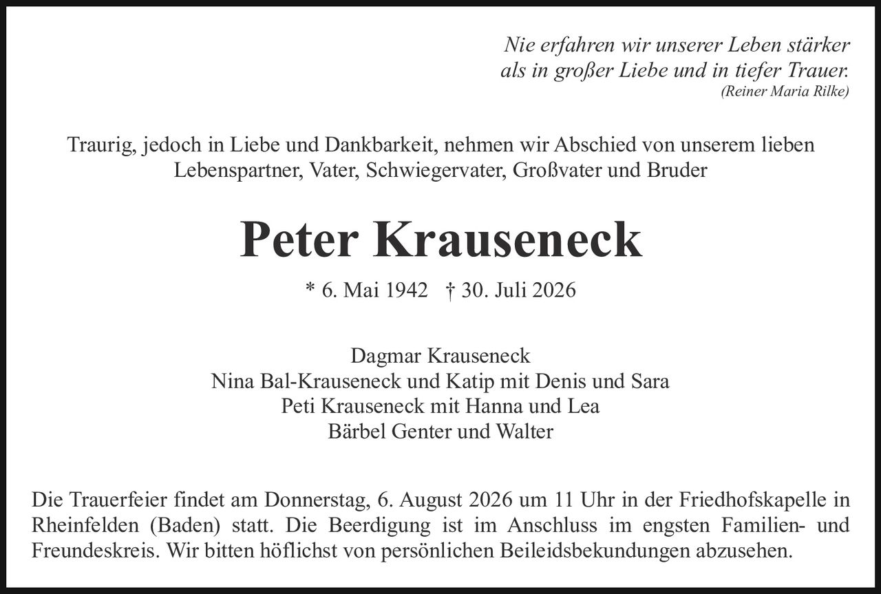 <p><i>Nie erfahren wir unserer Leben stärker<br>als in großer Liebe und in tiefer Trauer.<br>(Reiner Maria Rilke)</i></p><p>Traurig, jedoch in Liebe und Dankbarkeit, nehmen wir Abschied von unserem lieben Lebenspartner, Vater, Schwiegervater, Großvater und Bruder</p><p><strong>Peter Krauseneck</strong><br>* 6. Mai 1942 † 30. Juli 2026</p><p>Dagmar Krauseneck<br>Nina Bal-Krauseneck und Katip mit Denis und Sara<br>Peti Krauseneck mit Hanna und Lea<br>Bärbel Genter und Walter</p><p>Die Trauerfeier findet am Donnerstag, 6. August 2026 um 11 Uhr in der Friedhofskapelle in Rheinfelden (Baden) statt. Die Beerdigung ist im Anschluss im engsten Familien- und Freundeskreis. Wir bitten höflichst von persönlichen Beileidsbekundungen abzusehen.</p>