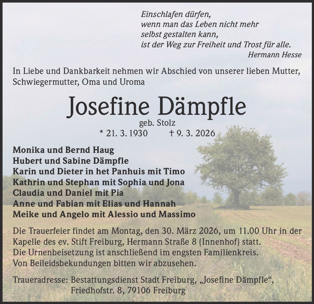Einschlafen dürfen,
wenn man das Leben nicht mehr
selbst gestalten kann,
ist der Weg zur Freiheit und Trost für alle.

Hermann Hesse

In Liebe und Dankbarkeit nehmen wir Abschied von unserer lieben Mutter,
Schwiegermutter, Oma und Uroma

Josefine Dämpfle
geb. Stolz
* 21. 3. 1930
† 9. 3. 2026

Monika und Bernd Haug
Hubert und Sabine Dämpfle
Karin und Dieter in het Panhuis mit Timo
Kathrin und Stephan mit Sophia und Jona
Claudia und Daniel mit Pia
Anne und Fabian mit Elias und Hannah
Meike und Angelo mit Alessio und Massimo
Die Trauerfeier findet am Montag, den 30. März 2026, um 11.00 Uhr in der
Kapelle des ev. Stift Freiburg, Hermann Straße 8 (Innenhof) statt.
Die Urnenbeisetzung ist anschließend im engsten Familienkreis.
Von Beileidsbekundungen bitten wir abzusehen.
Traueradresse: B
 estattungsdienst Stadt Freiburg, „Josefine Dämpfle“,
Friedhofstr. 8, 79106 Freiburg