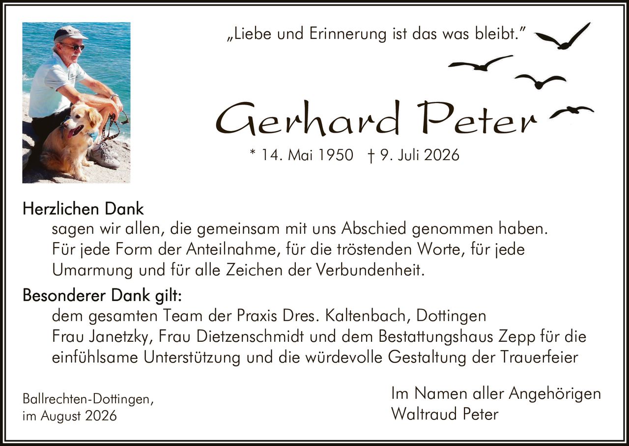 <p>"Liebe und Erinnerung ist das was bleibt."</p>

<p><strong>Gerhard Peter</strong><br>* 14. Mai 1950 † 9. Juli 2026</p>

<p><strong>Herzlichen Dank</strong><br>sagen wir allen, die gemeinsam mit uns Abschied genommen haben. Für jede Form der Anteilnahme, für die tröstenden Worte, für jede Umarmung und für alle Zeichen der Verbundenheit.</p>

<p><strong>Besonderer Dank gilt:</strong><br>dem gesamten Team der Praxis Dres. Kaltenbach, Dottingen Frau Janetzky, Frau Dietzenschmidt und dem Bestattungshaus Zepp für die einfühlsame Unterstützung und die würdevolle Gestaltung der Trauerfeier</p>

<p>Ballrechten-Dottingen,<br>im August 2026</p>

<p>Im Namen aller Angehörigen<br>Waltraud Peter</p>