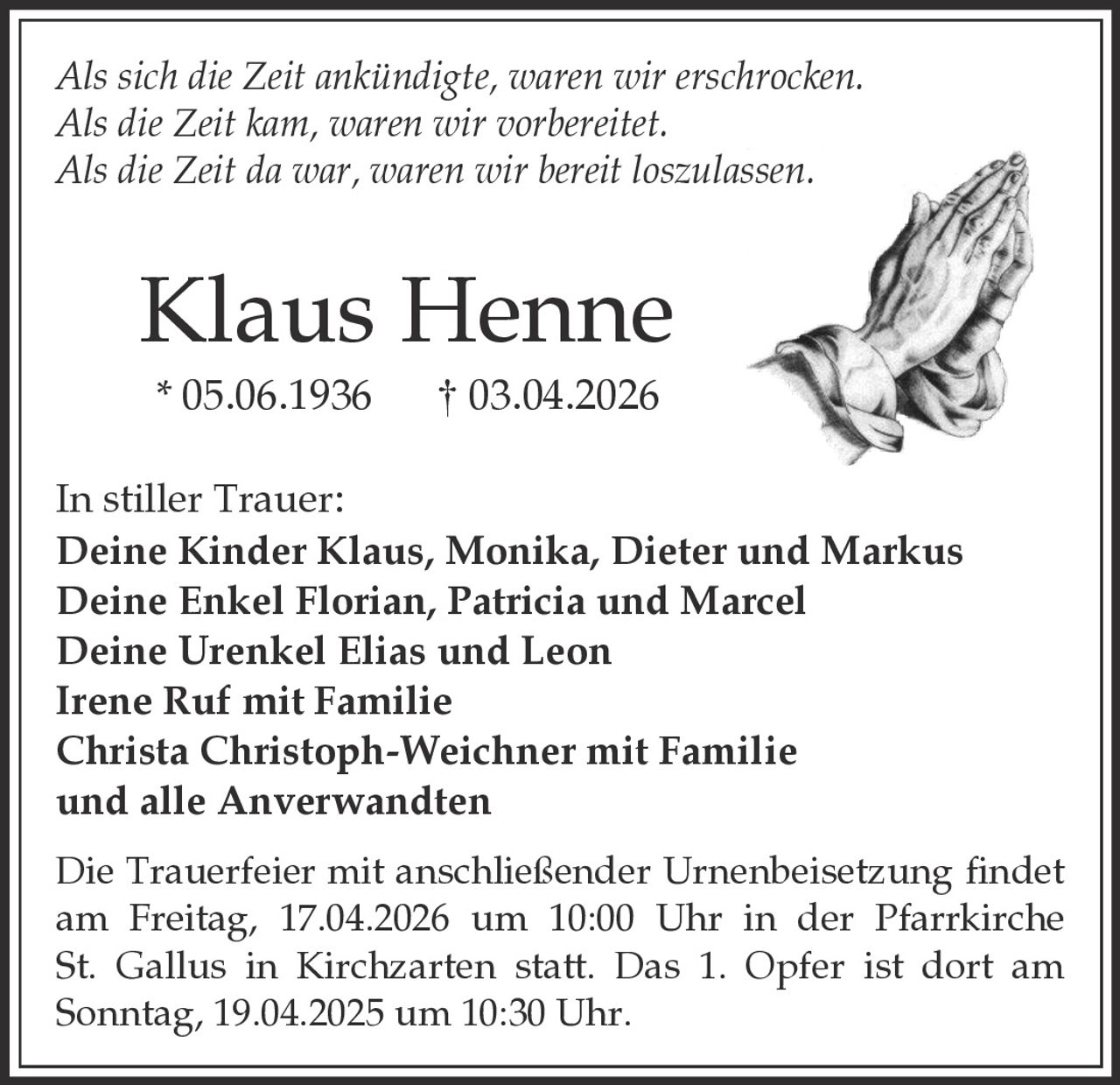 Als sich die Zeit ankündigte, waren wir erschrocken.
Als die Zeit kam, waren wir vorbereitet.
Als die Zeit da war, waren wir bereit loszulassen.

Klaus Henne
* 05.06.1936

† 03.04.2026

In stiller Trauer:
Deine Kinder Klaus, Monika, Dieter und Markus
Deine Enkel Florian, Patricia und Marcel
Deine Urenkel Elias und Leon
Irene Ruf mit Familie
Christa Christoph-Weichner mit Familie
und alle Anverwandten
Die Trauerfeier mit anschließender Urnenbeisetzung findet
am Freitag, 17.04.2026 um 10:00 Uhr in der Pfarrkirche
St. Gallus in Kirchzarten statt. Das 1. Opfer ist dort am
Sonntag, 19.04.2025 um 10:30 Uhr.