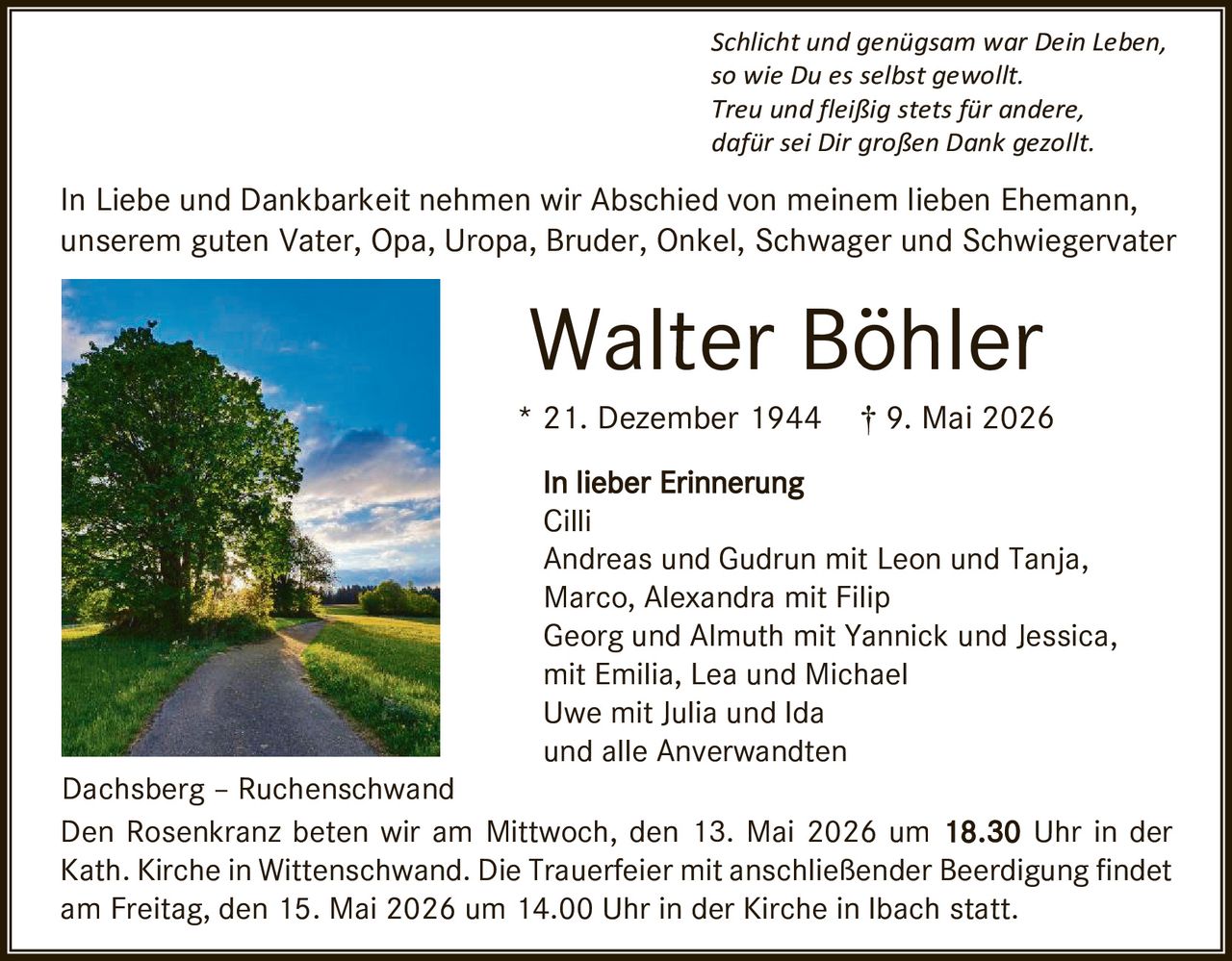 <p>Schlicht und genügsam war Dein Leben, so wie Du es selbst gewollt. Treu und fleißig stets für andere, dafür sei Dir großen Dank gezollt.</p><p>In Liebe und Dankbarkeit nehmen wir Abschied von meinem lieben Ehemann, unserem guten Vater, Opa, Uropa, Bruder, Onkel, Schwager und Schwiegervater</p><p><strong>Walter Böhler</strong><br>* 21. Dezember 1944 † 9. Mai 2026</p><p>In lieber Erinnerung<br>Cilli<br>Andreas und Gudrun mit Leon und Tanja,<br>Marco, Alexandra mit Filip<br>Georg und Almuth mit Yannick und Jessica,<br>mit Emilia, Lea und Michael<br>Uwe mit Julia und Ida<br>und alle Anverwandten</p><p>Dachsberg – Ruchenschwand<br>Den Rosenkranz beten wir am Mittwoch, den 13. Mai 2026 um 18.30 Uhr in der Kath. Kirche in Wittenschwand. Die Trauerfeier mit anschließender Beerdigung findet am Freitag, den 15. Mai 2026 um 14.00 Uhr in der Kirche in Ibach statt.</p>