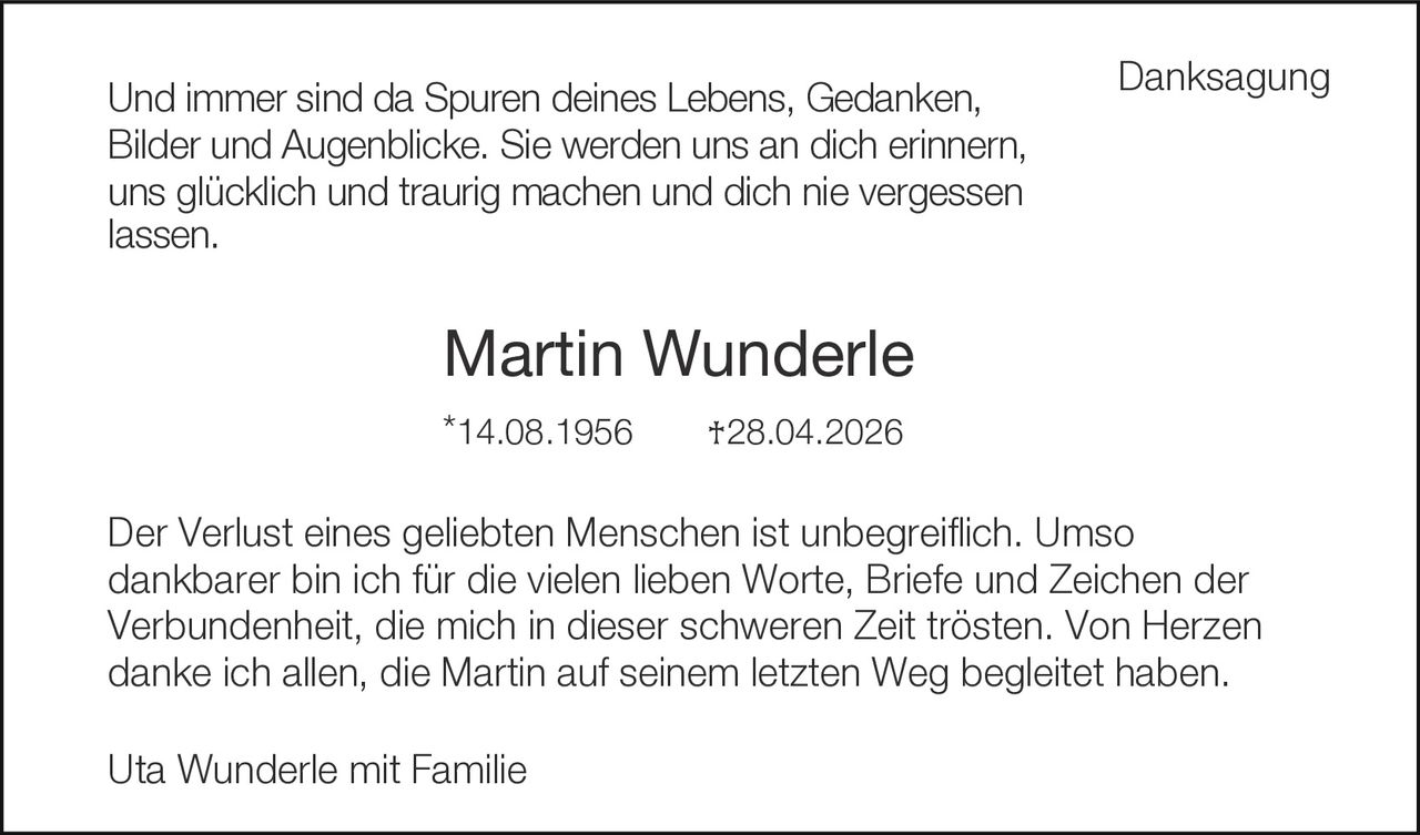 <strong>Danksagung</strong><br><br><p>Und immer sind da Spuren deines Lebens, Gedanken, Bilder und Augenblicke. Sie werden uns an dich erinnern, uns glücklich und traurig machen und dich nie vergessen lassen.</p><br><p><strong>Martin Wunderle</strong><br>*14.08.1956     †28.04.2026</p><br><p>Der Verlust eines geliebten Menschen ist unbegreiflich. Umso dankbarer bin ich für die vielen lieben Worte, Briefe und Zeichen der Verbundenheit, die mich in dieser schweren Zeit trösten. Von Herzen danke ich allen, die Martin auf seinem letzten Weg begleitet haben.</p><br><p>Uta Wunderle mit Familie</p>