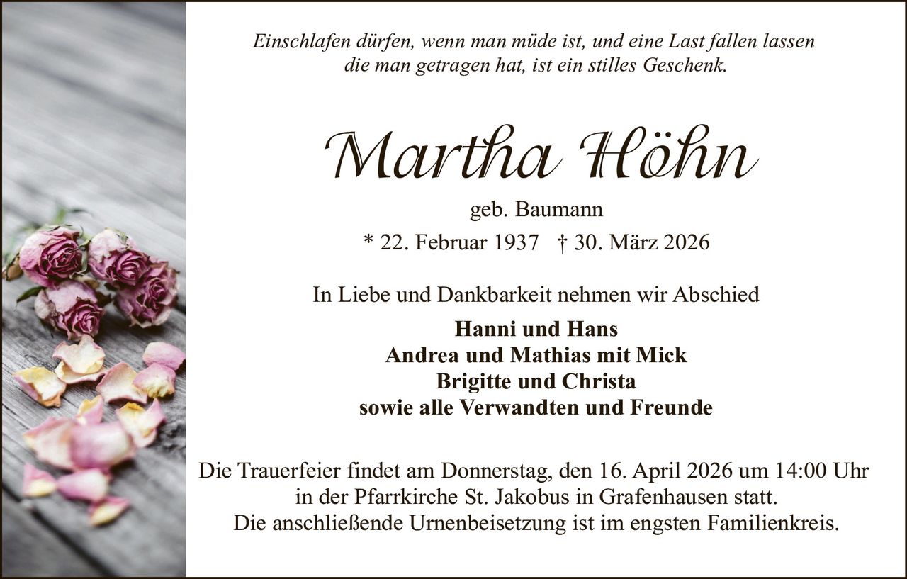Einschlafen dürfen, wenn man müde ist, und eine Last fallen lassen
die man getragen hat, ist ein stilles Geschenk.

Martha Höhn
geb. Baumann
* 22. Februar 1937 † 30. März 2026

In Liebe und Dankbarkeit nehmen wir Abschied
Hanni und Hans
Andrea und Mathias mit Mick
Brigitte und Christa
sowie alle Verwandten und Freunde
Die Trauerfeier findet am Donnerstag, den 16. April 2026 um 14:00 Uhr
in der Pfarrkirche St. Jakobus in Grafenhausen statt.
Die anschließende Urnenbeisetzung ist im engsten Familienkreis.