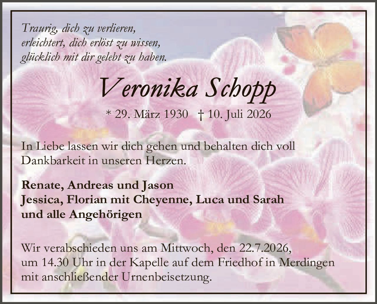 <p><i>Traurig, dich zu verlieren,<br>erleichtert, dich erlöst zu wissen,<br>glücklich mit dir gelebt zu haben.</i></p>

<p><strong>Veronika Schopp</strong><br>* 29. März 1930 † 10. Juli 2026</p>

<p>In Liebe lassen wir dich gehen und behalten dich voll Dankbarkeit in unseren Herzen.</p>

<p><strong>Renate, Andreas und Jason<br>Jessica, Florian mit Cheyenne, Luca und Sarah<br>und alle Angehörigen</strong></p>

<p>Wir verabschieden uns am Mittwoch, den 22.7.2026, um 14.30 Uhr in der Kapelle auf dem Friedhof in Merdingen mit anschließender Urnenbeisetzung.</p>