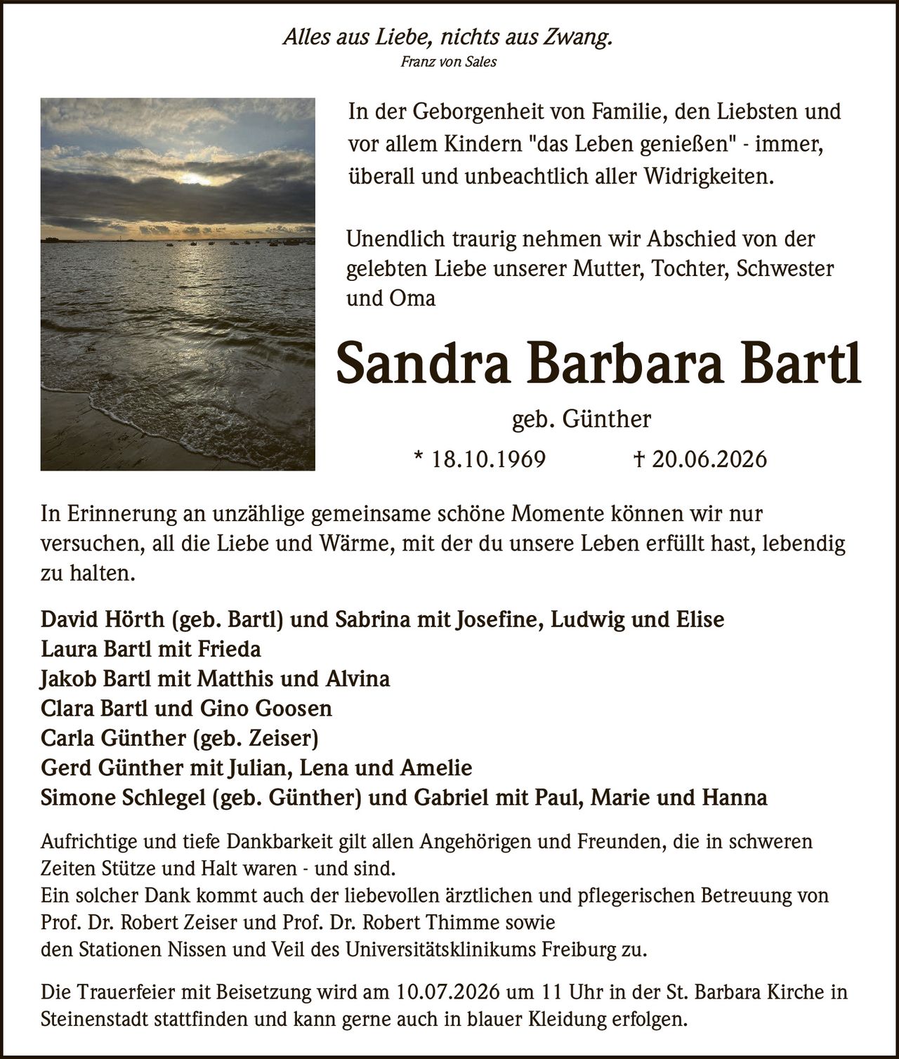 <p><i>Alles aus Liebe, nichts aus Zwang.</i></p><p><i>Franz von Sales</i></p><p>In der Geborgenheit von Familie, den Liebsten und vor allem Kindern "das Leben genießen" - immer, überall und unbeachtlich aller Widrigkeiten.</p><p>Unendlich traurig nehmen wir Abschied von der gelebten Liebe unserer Mutter, Tochter, Schwester und Oma</p><p><strong>Sandra Barbara Bartl</strong></p><p>geb. Günther</p><p>* 18.10.1969        † 20.06.2026</p><p>In Erinnerung an unzählige gemeinsame schöne Momente können wir nur versuchen, all die Liebe und Wärme, mit der du unsere Leben erfüllt hast, lebendig zu halten.</p><p>David Hörth (geb. Bartl) und Sabrina mit Josefine, Ludwig und Elise<br/>Laura Bartl mit Frieda<br/>Jakob Bartl mit Matthis und Alvina<br/>Clara Bartl und Gino Goosen<br/>Carla Günther (geb. Zeiser)<br/>Gerd Günther mit Julian, Lena und Amelie<br/>Simone Schlegel (geb. Günther) und Gabriel mit Paul, Marie und Hanna</p><p>Aufrichtige und tiefe Dankbarkeit gilt allen Angehörigen und Freunden, die in schweren Zeiten Stütze und Halt waren - und sind.<br/>Ein solcher Dank kommt auch der liebevollen ärztlichen und pflegerischen Betreuung von Prof. Dr. Robert Zeiser und Prof. Dr. Robert Thimme sowie den Stationen Nissen und Veil des Universitätsklinikums Freiburg zu.</p><p>Die Trauerfeier mit Beisetzung wird am 10.07.2026 um 11 Uhr in der St. Barbara Kirche in Steinenstadt stattfinden und kann gerne auch in blauer Kleidung erfolgen.</p>