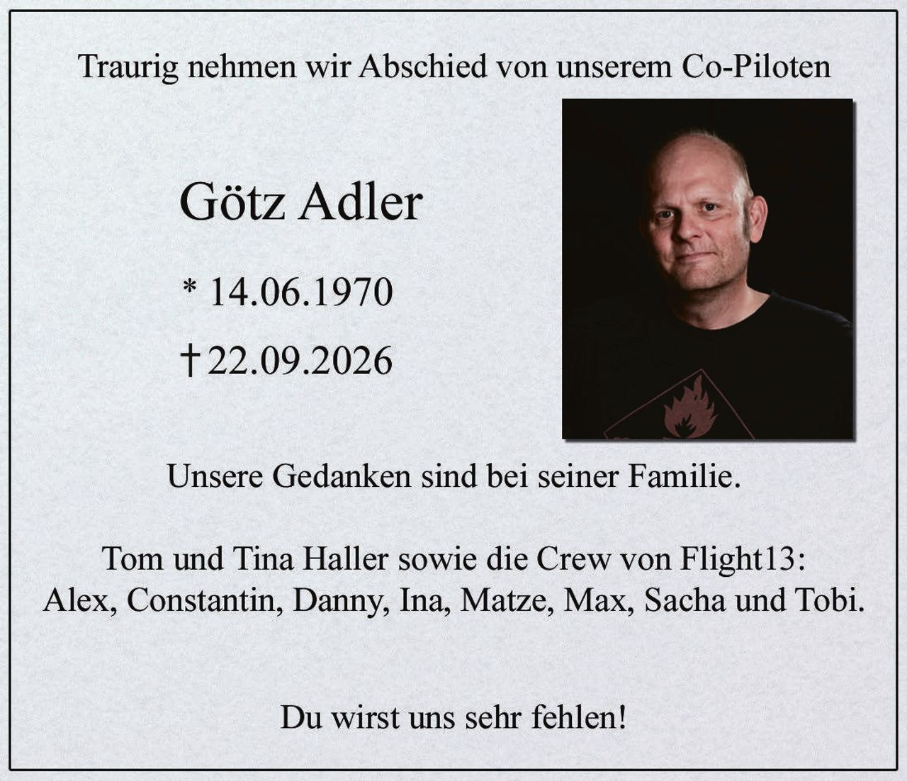 <p>Traurig nehmen wir Abschied von unserem Co-Piloten</p>
<p><strong>Götz Adler</strong></p>
<p>* 14.06.1970<br>† 22.09.2026</p>
<p>Unsere Gedanken sind bei seiner Familie.</p>
<p>Tom und Tina Haller sowie die Crew von Flight13:<br>Alex, Constantin, Danny, Ina, Matze, Max, Sacha und Tobi.</p>
<p>Du wirst uns sehr fehlen!</p>