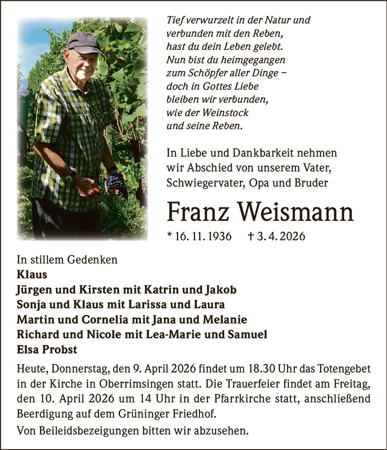 Tief verwurzelt in der Natur und
verbunden mit den Reben,
hast du dein Leben gelebt.
Nun bist du heimgegangen
zum Schöpfer aller Dinge –
doch in Gottes Liebe
bleiben wir verbunden,
wie der Weinstock
und seine Reben.

In Liebe und Dankbarkeit nehmen
wir Abschied von unserem Vater,
Schwiegervater, Opa und Bruder

Franz Weismann
* 16. 11. 1936

† 3. 4. 2026

In stillem Gedenken
Klaus
Jürgen und Kirsten mit Katrin und Jakob
Sonja und Klaus mit Larissa und Laura
Martin und Cornelia mit Jana und Melanie
Richard und Nicole mit Lea-Marie und Samuel
Elsa Probst
Heute, Donnerstag, den 9. April 2026 findet um 18.30 Uhr das Totengebet
in der Kirche in Oberrimsingen statt. Die Trauerfeier findet am Freitag,
den 10. April 2026 um 14 Uhr in der Pfarrkirche statt, anschließend
Beerdigung auf dem Grüninger Friedhof.
Von Beileidsbezeigungen bitten wir abzusehen.