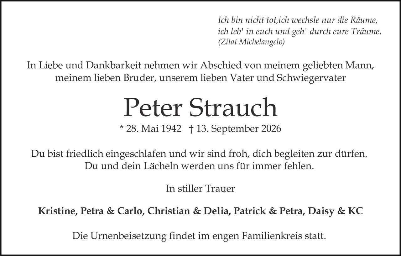 <p>Du bist friedlich eingeschlafen und wir sind froh, dich begleiten zur dürfen. Du und dein Lächeln werden uns für immer fehlen.</p>

<p>In stiller Trauer</p>

<p>Peter Strauch<br>
* 28. Mai 1942 † 13. September 2026</p>

<p>In Liebe und Dankbarkeit nehmen wir Abschied von meinem geliebten Mann, meinem lieben Bruder, unserem lieben Vater und Schwiegervater</p>

<p><i>Ich bin nicht tot, ich wechsle nur die Räume,<br>
ich leb' in euch und geh' durch eure Träume.</i><br>
(Zitat Michelangelo)</p>

<p><strong>Kristine, Petra & Carlo, Christian & Delia, Patrick & Petra, Daisy & KC</strong></p>

<p>Die Urnenbeisetzung findet im engen Familienkreis statt.</p>