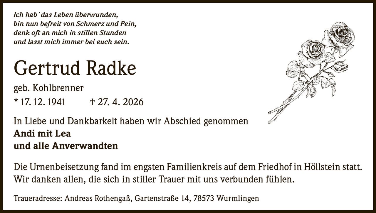 <i>Ich hab´das Leben überwunden,<br>bin nun befreit von Schmerz und Pein,<br>denk oft an mich in stillen Stunden<br>und lasst mich immer bei euch sein.</i><br><br><strong>Gertrud Radke</strong><br>geb. Kohlbrenner<br>17.12.1941 † 27. 4. 2026<br><br>In Liebe und Dankbarkeit haben wir Abschied genommen<br><strong>Andi mit Lea<br>und alle Anverwandten</strong><br><br>Die Urnenbeisetzung fand im engsten Familienkreis auf dem Friedhof in Höllstein statt.<br>Wir danken allen, die sich in stiller Trauer mit uns verbunden fühlen.<br><br>Traueradresse: Andreas Rothengaß, Gartenstraße 14, 78573 Wurmlingen