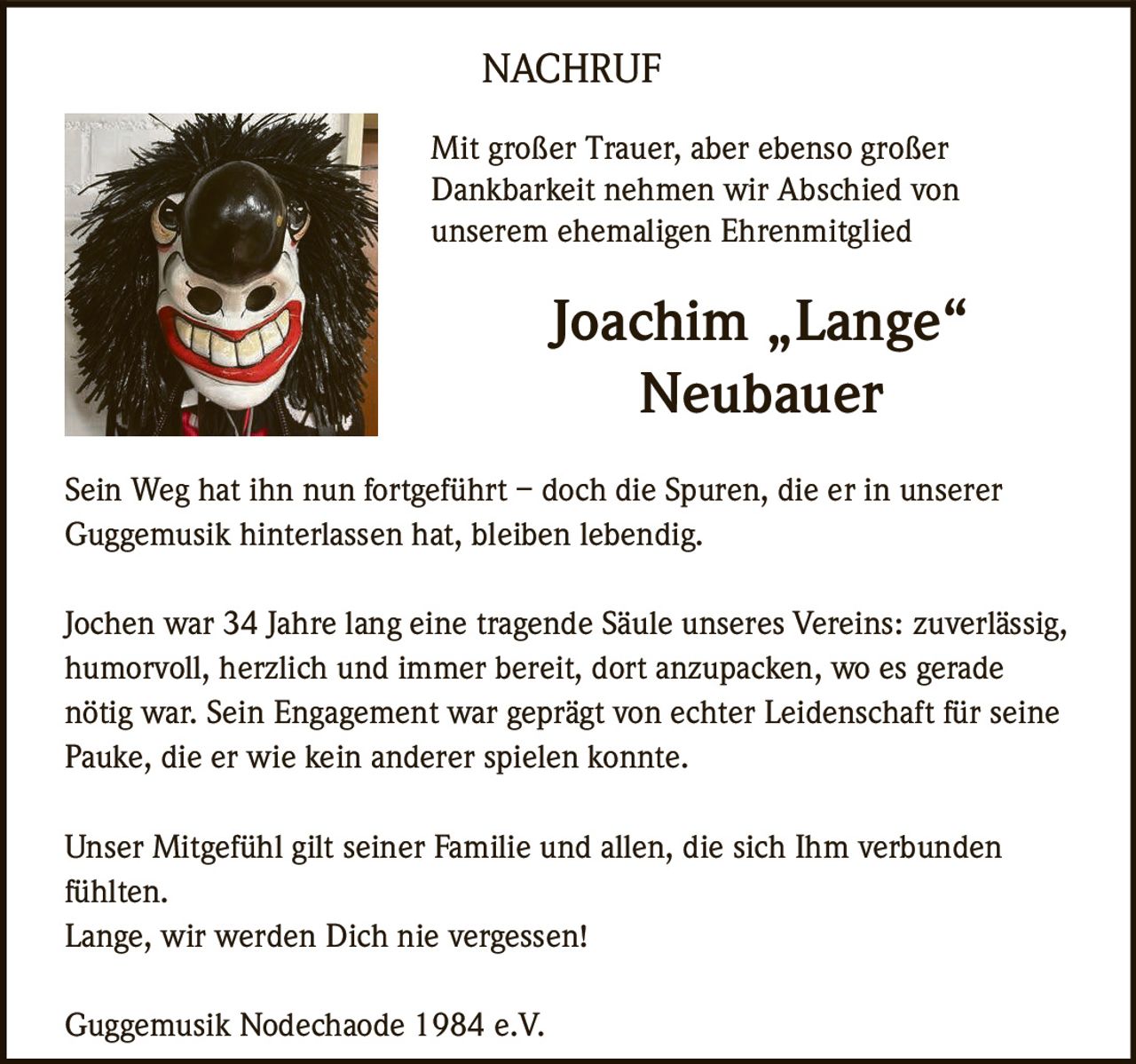 <p>Mit großer Trauer, aber ebenso großer Dankbarkeit nehmen wir Abschied von unserem ehemaligen Ehrenmitglied</p>

<p><strong>Joachim „Lange" Neubauer</strong></p>

<p>Sein Weg hat ihn nun fortgeführt – doch die Spuren, die er in unserer Guggemusik hinterlassen hat, bleiben lebendig.</p>

<p>Jochen war 34 Jahre lang eine tragende Säule unseres Vereins: zuverlässig, humorvoll, herzlich und immer bereit, dort anzupacken, wo es gerade nötig war. Sein Engagement war geprägt von echter Leidenschaft für seine Pauke, die er wie kein anderer spielen konnte.</p>

<p>Unser Mitgefühl gilt seiner Familie und allen, die sich Ihm verbunden fühlten.<br>Lange, wir werden Dich nie vergessen!</p>

<p>Guggemusik Nodechaode 1984 e.V.</p>
