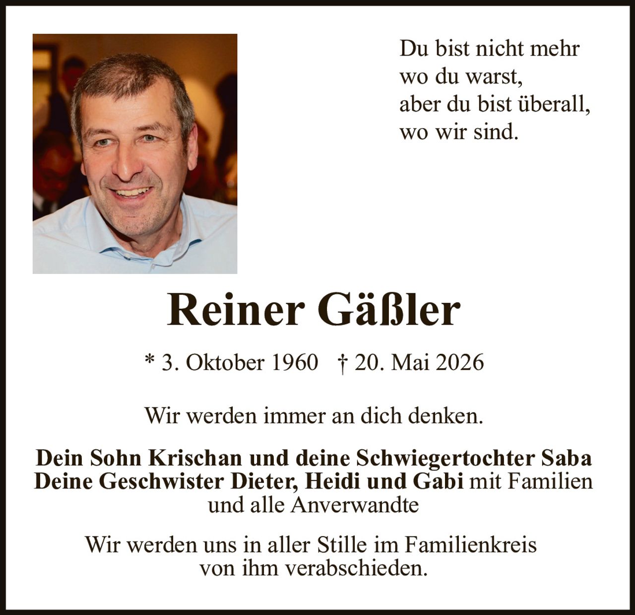 <p>Du bist nicht mehr<br>wo du warst,<br>aber du bist überall,<br>wo wir sind.</p><p><strong>Reiner Gäßler</strong></p><p>* 3. Oktober 1960 † 20. Mai 2026</p><p>Wir werden immer an dich denken.</p><p><strong>Dein Sohn Krischan und deine Schwiegertochter Saba<br>Deine Geschwister Dieter, Heidi und Gabi mit Familien<br>und alle Anverwandte</strong></p><p>Wir werden uns in aller Stille im Familienkreis<br>von ihm verabschieden.</p>