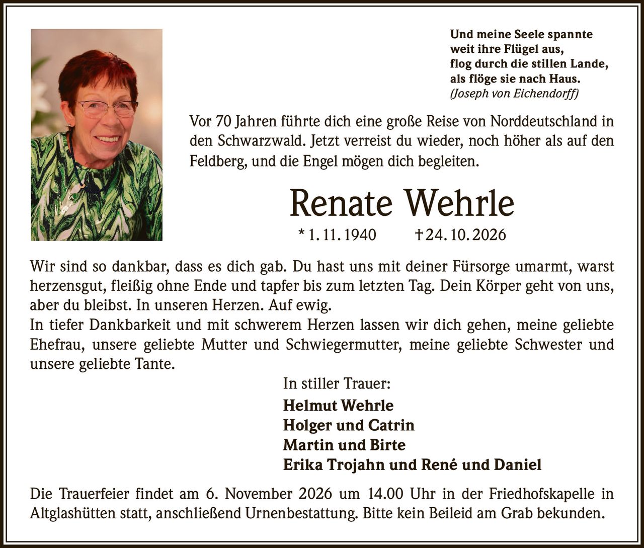 <p><i>Und meine Seele spannte<br/>
weit ihre Flügel aus,<br/>
flog durch die stillen Lande,<br/>
als flöge sie nach Haus.<br/>
(Joseph von Eichendorff)</i></p>

<p>Vor 70 Jahren führte dich eine große Reise von Norddeutschland in den Schwarzwald. Jetzt verreist du wieder, noch höher als auf den Feldberg, und die Engel mögen dich begleiten.</p>

<p><strong>Renate Wehrle</strong><br/>
* 1. 11. 1940 † 24. 10. 2026</p>

<p>Wir sind so dankbar, dass es dich gab. Du hast uns mit deiner Fürsorge umarmt, warst herzensgut, fleißig ohne Ende und tapfer bis zum letzten Tag. Dein Körper geht von uns, aber du bleibst. In unseren Herzen. Auf ewig.</p>

<p>In tiefer Dankbarkeit und mit schwerem Herzen lassen wir dich gehen, meine geliebte Ehefrau, unsere geliebte Mutter und Schwiegermutter, meine geliebte Schwester und unsere geliebte Tante.</p>

<p>In stiller Trauer:<br/>
<strong>Helmut Wehrle</strong><br/>
<strong>Holger und Catrin</strong><br/>
<strong>Martin und Birte</strong><br/>
<strong>Erika Trojahn und René und Daniel</strong></p>

<p>Die Trauerfeier findet am 6. November 2026 um 14.00 Uhr in der Friedhofskapelle in Altglashütten statt, anschließend Urnenbestattung. Bitte kein Beileid am Grab bekunden.</p>