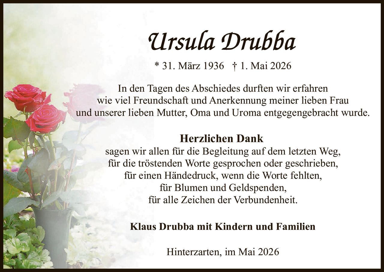 <p><strong>Ursula Drubba</strong><br>* 31. März 1936 † 1. Mai 2026</p><p>In den Tagen des Abschiedes durften wir erfahren<br>wie viel Freundschaft und Anerkennung meiner lieben Frau<br>und unserer lieben Mutter, Oma und Uroma entgegengebracht wurde.</p><p><strong>Herzlichen Dank</strong><br>sagen wir allen für die Begleitung auf dem letzten Weg,<br>für die tröstenden Worte gesprochen oder geschrieben,<br>für einen Händedruck, wenn die Worte fehlten,<br>für Blumen und Geldspenden,<br>für alle Zeichen der Verbundenheit.</p><p><strong>Klaus Drubba mit Kindern und Familien</strong></p><p>Hinterzarten, im Mai 2026</p>