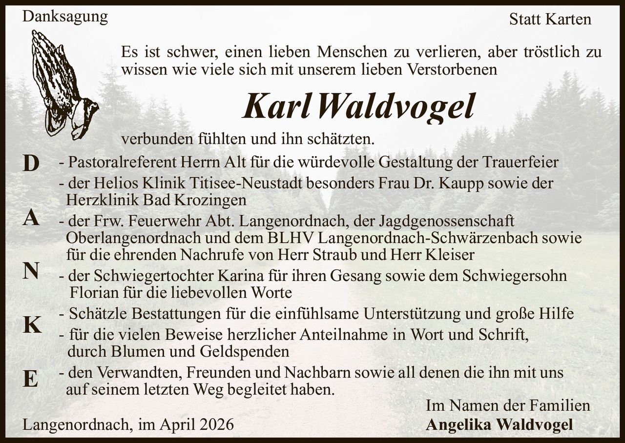 Danksagung

Statt Karten
Es ist schwer, einen lieben Menschen zu verlieren, aber tröstlich zu
wissen wie viele sich mit unserem lieben Verstorbenen

KarlWaldvogel
verbunden fühlten und ihn schätzten.
Pastoralreferent
Herrn Alt für die würdevolle Gestaltung der Trauerfeier
D
- der Helios Klinik Titisee-Neustadt besonders Frau Dr. Kaupp sowie der
Herzklinik Bad Krozingen
A - der Frw. Feuerwehr Abt. Langenordnach, der Jagdgenossenschaft
Oberlangenordnach und dem BLHV Langenordnach-Schwärzenbach sowie
für die ehrenden Nachrufe von Herr Straub und Herr Kleiser
N - der Schwiegertochter Karina für ihren Gesang sowie dem Schwiegersohn
Florian für die liebevollen Worte
- Schätzle Bestattungen für die einfühlsame Unterstützung und große Hilfe
K - für die vielen Beweise herzlicher Anteilnahme in Wort und Schrift,
durch Blumen und Geldspenden
- den Verwandten, Freunden und Nachbarn sowie all denen die ihn mit uns
E auf seinem letzten Weg begleitet haben.
Im Namen der Familien
Langenordnach, im April 2026
Angelika Waldvogel