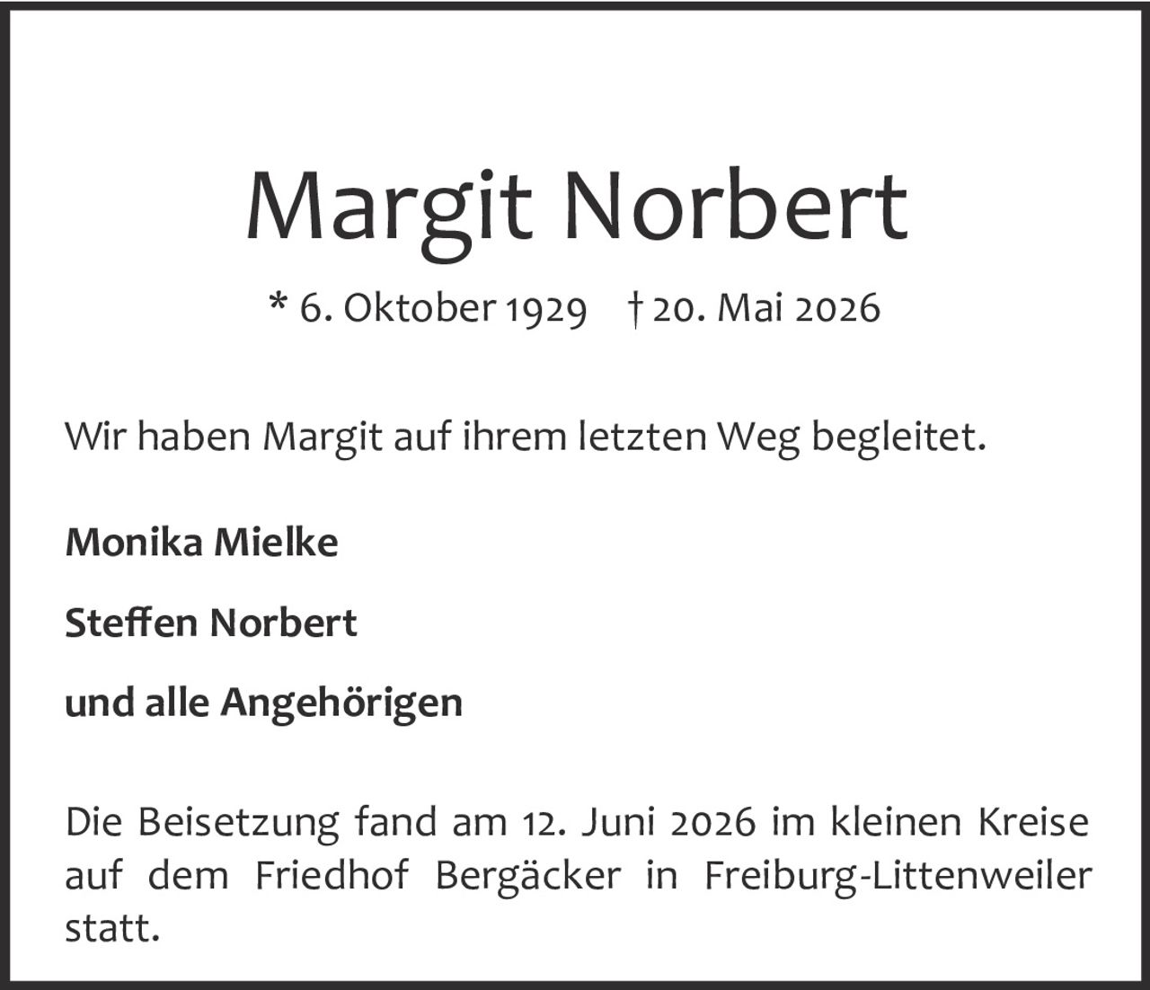 <p><strong>Margit Norbert</strong><br>* 6. Oktober 1929 † 20. Mai 2026</p><p>Wir haben Margit auf ihrem letzten Weg begleitet.</p><p><strong>Monika Mielke</strong><br><strong>Steffen Norbert</strong><br>und alle Angehörigen</p><p>Die Beisetzung fand am 12. Juni 2026 im kleinen Kreise auf dem Friedhof Bergäcker in Freiburg-Littenweiler statt.</p>