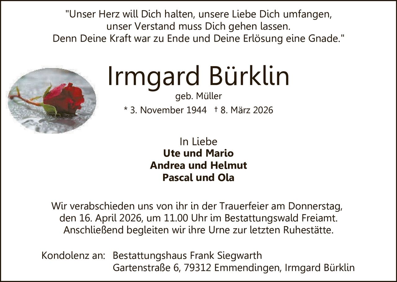 "Unser Herz will Dich halten, unsere Liebe Dich umfangen,
unser Verstand muss Dich gehen lassen.
Denn Deine Kraft war zu Ende und Deine Erlösung eine Gnade."

Irmgard Bürklin
geb. Müller
* 3. November 1944 † 8. März 2026

In Liebe
Ute und Mario
Andrea und Helmut
Pascal und Ola
Wir verabschieden uns von ihr in der Trauerfeier am Donnerstag,
den 16. April 2026, um 11.00 Uhr im Bestattungswald Freiamt.
Anschließend begleiten wir ihre Urne zur letzten Ruhestätte.
Kondolenz an: Bestattungshaus Frank Siegwarth
Gartenstraße 6, 79312 Emmendingen, Irmgard Bürklin
