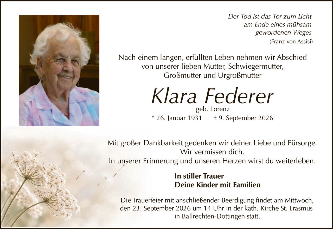 <p><i>Der Tod ist das Tor zum Licht<br/>am Ende eines mühsam<br/>gewordenen Weges</i><br/>(Franz von Assisi)</p><p>Nach einem langen, erfüllten Leben nehmen wir Abschied von unserer lieben Mutter, Schwiegermutter, Großmutter und Urgroßmutter</p><p><strong>Klara Federer</strong><br/>geb. Lorenz<br/>* 26. Januar 1931  † 9. September 2026</p><p>Mit großer Dankbarkeit gedenken wir deiner Liebe und Fürsorge. Wir vermissen dich.<br/>In unserer Erinnerung und unseren Herzen wirst du weiterleben.</p><p><strong>In stiller Trauer<br/>Deine Kinder mit Familien</strong></p><p>Die Trauerfeier mit anschließender Beerdigung findet am Mittwoch, den 23. September 2026 um 14 Uhr in der kath. Kirche St. Erasmus in Ballrechten-Dottingen statt.</p>