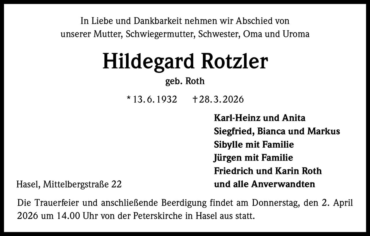 In Liebe und Dankbarkeit nehmen wir Abschied von
unserer Mutter, Schwiegermutter, Schwester, Oma und Uroma

Hildegard Rotzler
geb. Roth
* 13. 6. 1932    † 28. 3. 2026

Hasel, Mittelbergstraße 22

Karl-Heinz und Anita
Siegfried, Bianca und Markus
Sibylle mit Familie
Jürgen mit Familie
Friedrich und Karin Roth
und alle Anverwandten

Die Trauerfeier und anschließende Beerdigung findet am Donnerstag, den 2. April
2026 um 14.00 Uhr von der Peterskirche in Hasel aus statt.