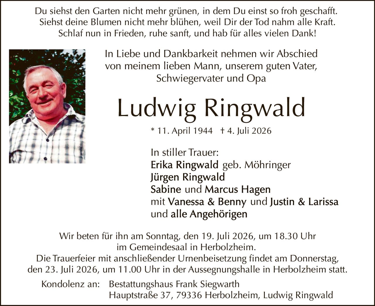 <p>Du siehst den Garten nicht mehr grünen, in dem Du einst so froh geschafft. Siehst deine Blumen nicht mehr blühen, weil Dir der Tod nahm alle Kraft. Schlaf nun in Frieden, ruhe sanft, und hab für alles vielen Dank!</p>

<p>In Liebe und Dankbarkeit nehmen wir Abschied von meinem lieben Mann, unserem guten Vater, Schwiegervater und Opa</p>

<p><strong>Ludwig Ringwald</strong><br>* 11. April 1944 † 4. Juli 2026</p>

<p>In stiller Trauer:<br><strong>Erika Ringwald</strong> geb. Möhringer<br><strong>Jürgen Ringwald</strong><br><strong>Sabine</strong> und <strong>Marcus Hagen</strong><br>mit <strong>Vanessa &amp; Benny</strong> und <strong>Justin &amp; Larissa</strong><br>und alle Angehörigen</p>

<p>Wir beten für ihn am Sonntag, den 19. Juli 2026, um 18.30 Uhr im Gemeindesaal in Herbolzheim.</p>

<p>Die Trauerfeier mit anschließender Urnenbeisetzung findet am Donnerstag, den 23. Juli 2026, um 11.00 Uhr in der Aussegnungshalle in Herbolzheim statt.</p>

<p>Kondolenz an: Bestattungshaus Frank Siegwarth, Hauptstraße 37, 79336 Herbolzheim, Ludwig Ringwald</p>