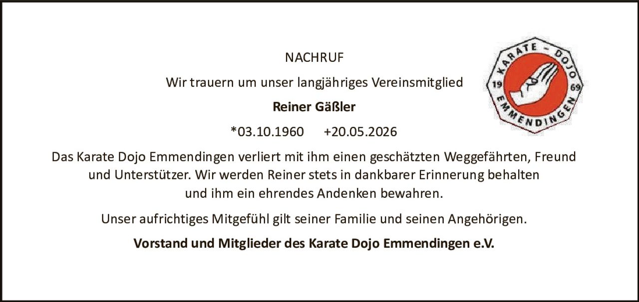 <p><strong>NACHRUF</strong></p>

<p>Wir trauern um unser langjähriges Vereinsmitglied</p>

<p><strong>Reiner Gäßler</strong></p>

<p>*03.10.1960     +20.05.2026</p>

<p>Das Karate Dojo Emmendingen verliert mit ihm einen geschätzten Weggefährten, Freund und Unterstützer. Wir werden Reiner stets in dankbarer Erinnerung behalten und ihm ein ehrendes Andenken bewahren.</p>

<p>Unser aufrichtiges Mitgefühl gilt seiner Familie und seinen Angehörigen.</p>

<p><strong>Vorstand und Mitglieder des Karate Dojo Emmendingen e.V.</strong></p>