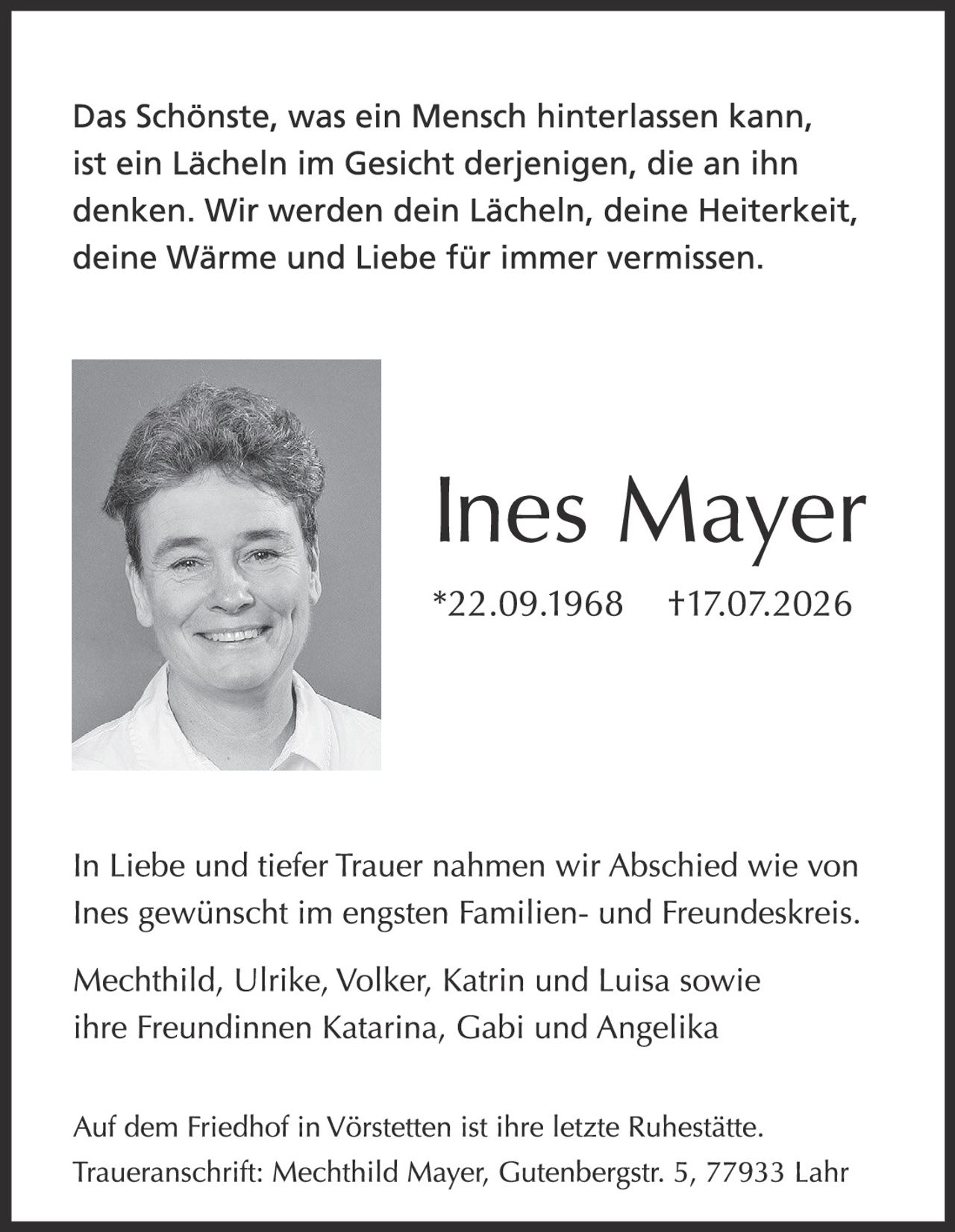<p>Das Schönste, was ein Mensch hinterlassen kann, ist ein Lächeln im Gesicht derjenigen, die an ihn denken. Wir werden dein Lächeln, deine Heiterkeit, deine Wärme und Liebe für immer vermissen.</p><p>Ines Mayer<br/>*22.09.1968 †17.07.2026</p><p>In Liebe und tiefer Trauer nahmen wir Abschied wie von Ines gewünscht im engsten Familien- und Freundeskreis.</p><p>Mechthild, Ulrike, Volker, Katrin und Luisa sowie ihre Freundinnen Katarina, Gabi und Angelika</p><p>Auf dem Friedhof in Vörstetten ist ihre letzte Ruhestätte. Traueranschrift: Mechthild Mayer, Gutenbergstr. 5, 77933 Lahr</p>