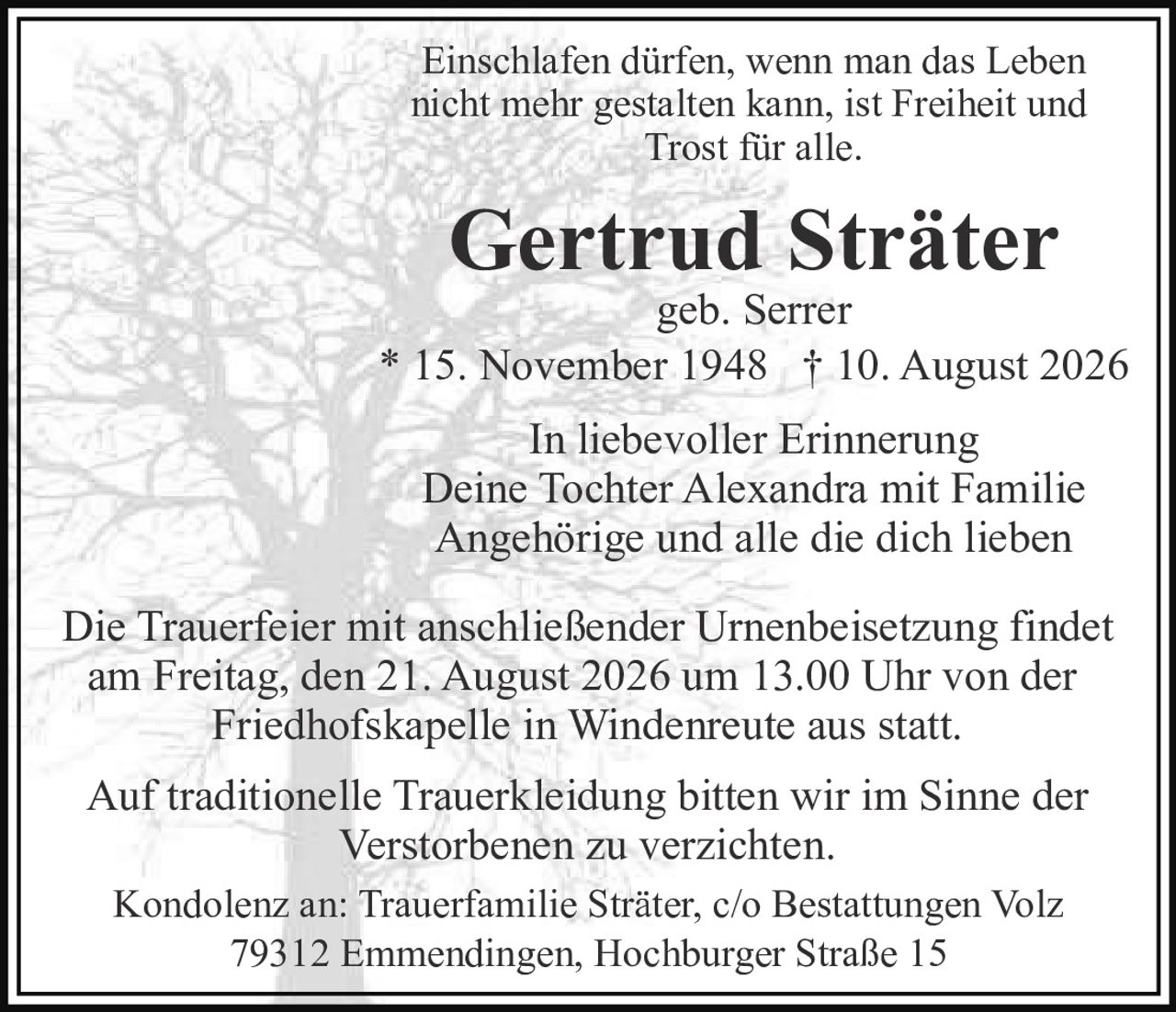 <p>Einschlafen dürfen, wenn man das Leben nicht mehr gestalten kann, ist Freiheit und Trost für alle.</p>

<p><strong>Gertrud Sträter</strong><br/>geb. Serrer</p>

<p>* 15. November 1948 † 10. August 2026</p>

<p>In liebevoller Erinnerung<br/>Deine Tochter Alexandra mit Familie<br/>Angehörige und alle die dich lieben</p>

<p>Die Trauerfeier mit anschließender Urnenbeisetzung findet am Freitag, den 21. August 2026 um 13.00 Uhr von der Friedhofskapelle in Windenreute aus statt.</p>

<p>Auf traditionelle Trauerkleidung bitten wir im Sinne der Verstorbenen zu verzichten.</p>

<p>Kondolenz an: Trauerfamilie Sträter, c/o Bestattungen Volz<br/>79312 Emmendingen, Hochburger Straße 15</p>