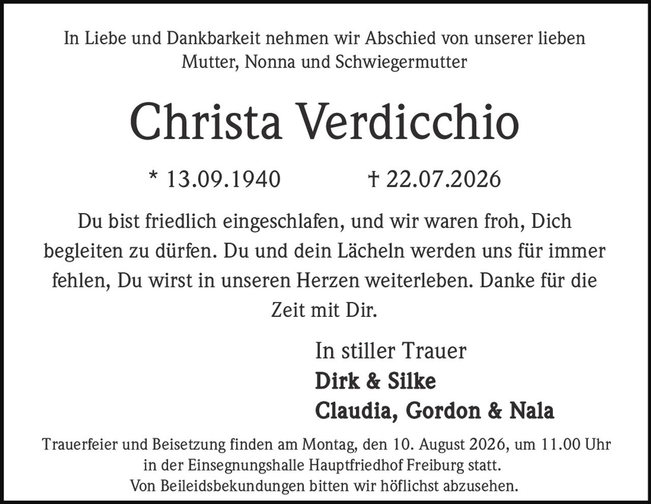 <p>In Liebe und Dankbarkeit nehmen wir Abschied von unserer lieben Mutter, Nonna and Schwiegermutter</p>

<p><strong>Christa Verdicchio</strong></p>

<p>* 13.09.1940 † 22.07.2026</p>

<p>Du bist friedlich eingeschlafen, und wir waren froh, Dich begleiten zu dürfen. Du und dein Lächeln werden uns für immer fehlen, Du wirst in unseren Herzen weiterleben. Danke für die Zeit mit Dir.</p>

<p>In stiller Trauer<br/>
<strong>Dirk & Silke<br/>
Claudia, Gordon & Nala</strong></p>

<p>Trauerfeier und Beisetzung finden am Montag, den 10. August 2026, um 11.00 Uhr in der Einsegnungshalle Hauptfriedhof Freiburg statt.</p>

<p>Von Beileidsbekundungen bitten wir höflichst abzusehen.</p>