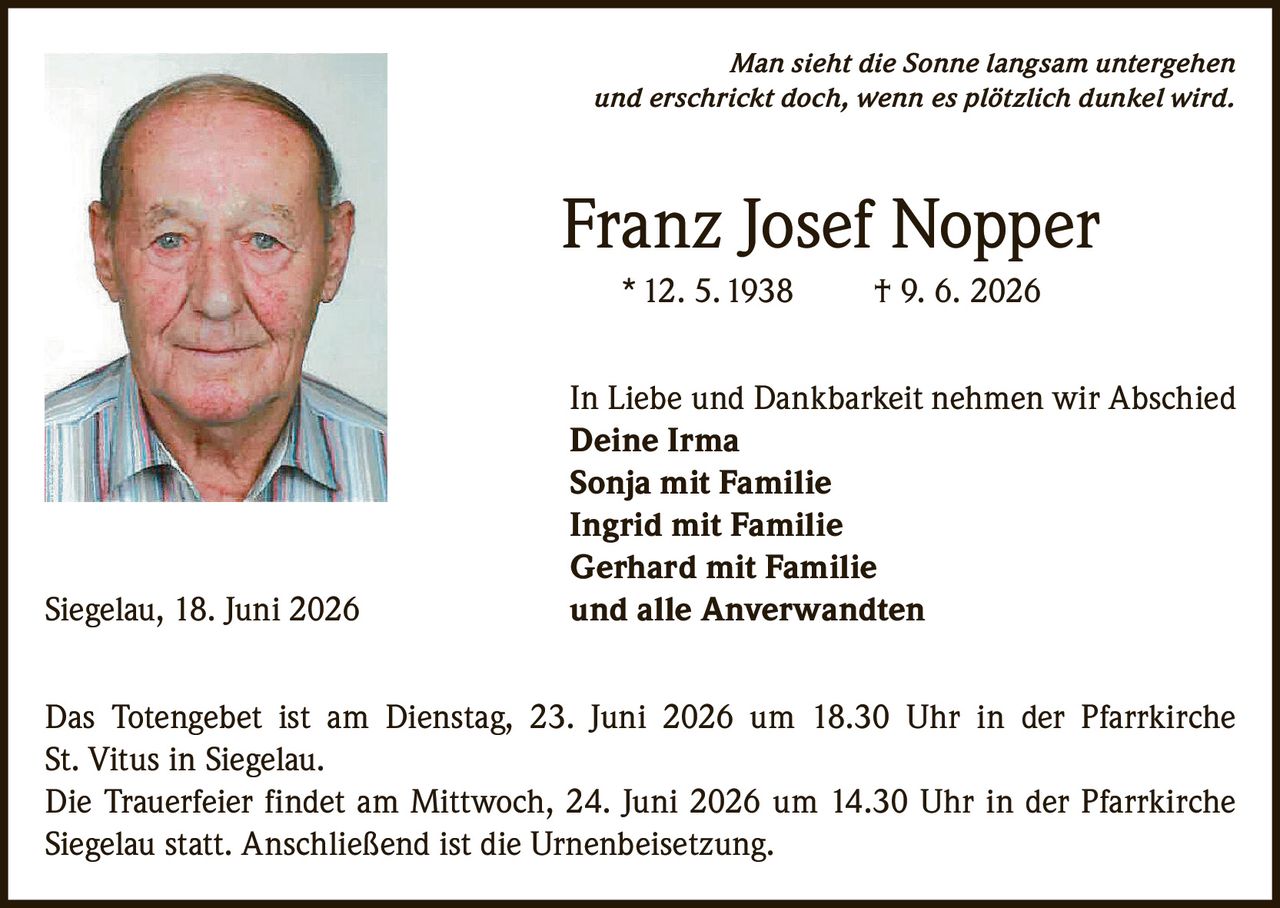 <p><i>Man sieht die Sonne langsam untergehen und erschrickt doch, wenn es plötzlich dunkel wird.</i></p>

<p><strong>Franz Josef Nopper</strong><br>* 12. 5. 1938 † 9. 6. 2026</p>

<p>In Liebe und Dankbarkeit nehmen wir Abschied<br>
<strong>Deine Irma</strong><br>
<strong>Sonja mit Familie</strong><br>
<strong>Ingrid mit Familie</strong><br>
<strong>Gerhard mit Familie</strong><br>
und alle Anverwandten</p>

<p>Siegelau, 18. Juni 2026</p>

<p>Das Totengebet ist am Dienstag, 23. Juni 2026 um 18.30 Uhr in der Pfarrkirche St. Vitus in Siegelau.</p>

<p>Die Trauerfeier findet am Mittwoch, 24. Juni 2026 um 14.30 Uhr in der Pfarrkirche Siegelau statt. Anschließend ist die Urnenbeisetzung.</p>