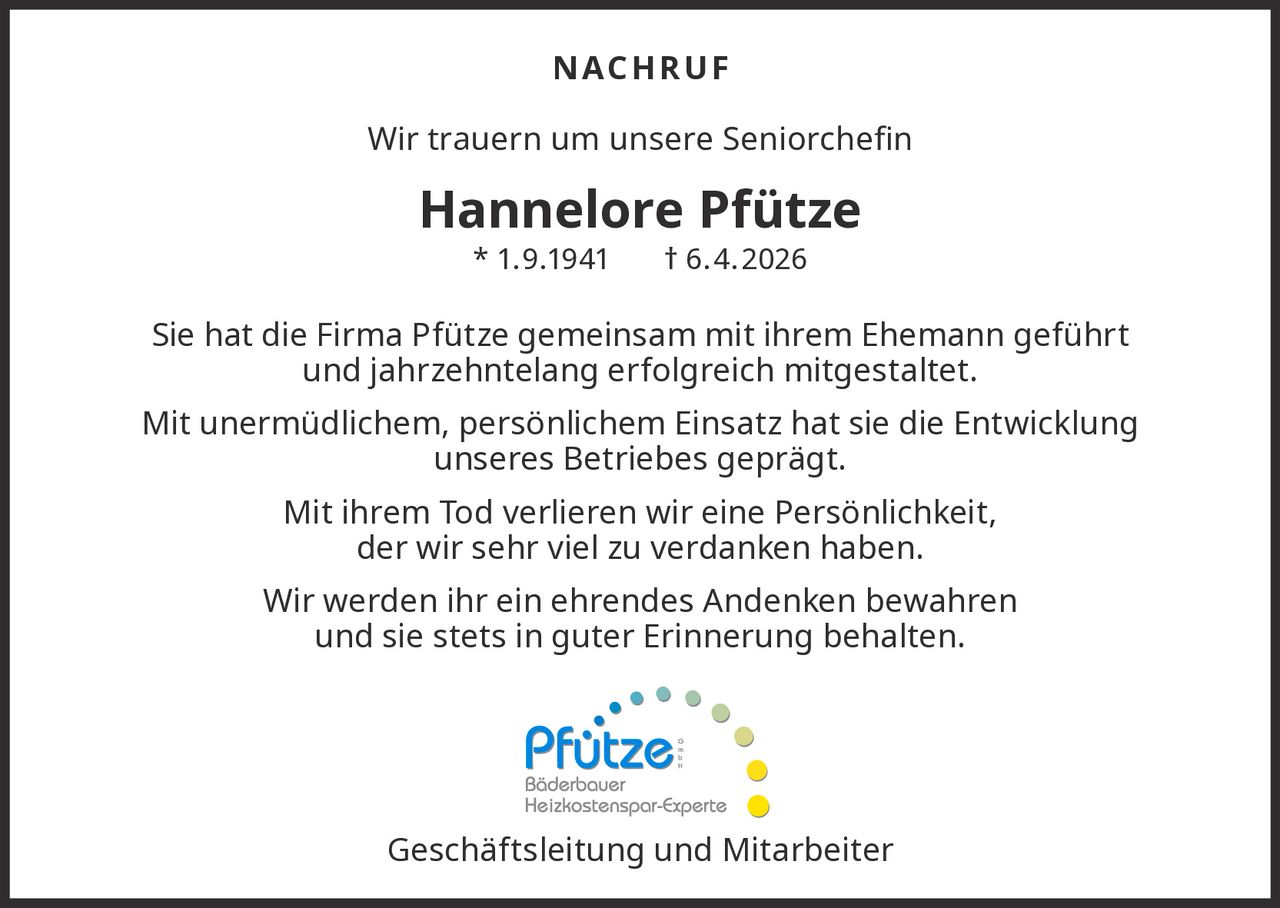 N AC H RU F
Wir trauern um unsere Seniorchefin

Hannelore Pfütze
* 1. 9.1941

† 6.4. 2026

Sie hat die Firma Pfütze gemeinsam mit ihrem Ehemann geführt
und jahrzehntelang erfolgreich mitgestaltet.
Mit unermüdlichem, persönlichem Einsatz hat sie die Entwicklung
unseres Betriebes geprägt.
Mit ihrem Tod verlieren wir eine Persönlichkeit,
der wir sehr viel zu verdanken haben.
Wir werden ihr ein ehrendes Andenken bewahren
und sie stets in guter Erinnerung behalten.

Geschäftsleitung
undmitMitarbeiter
Wir danken
dem „Pfütze“ Team
Kevin Walter für die
optimale Planung und Umsetzung von