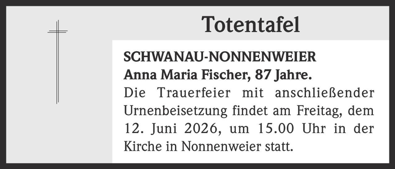 <p><strong>Totentafel</strong></p>
<p><strong>SCHWANAU-NONNENWEIER</strong></p>
<p><strong>Anna Maria Fischer, 87 Jahre.</strong></p>
<p>Die Trauerfeier mit anschließender Urnenbeisetzung findet am Freitag, dem 12. Juni 2026, um 15.00 Uhr in der Kirche in Nonnenweier statt.</p>