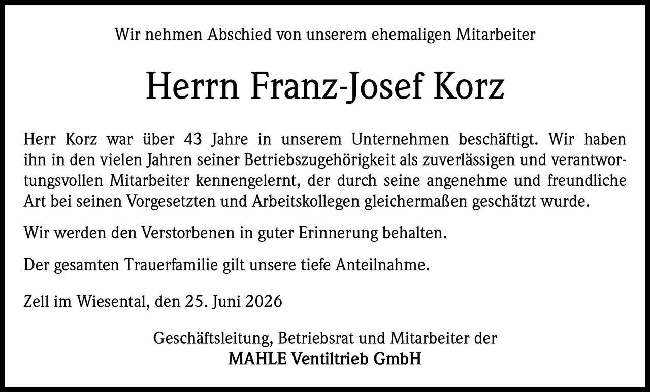 <p>Wir nehmen Abschied von unserem ehemaligen Mitarbeiter</p>

<p><strong>Herrn Franz-Josef Korz</strong></p>

<p>Herr Korz war über 43 Jahre in unserem Unternehmen beschäftigt. Wir haben ihn in den vielen Jahren seiner Betriebszugehörigkeit als zuverlässigen und verantwortungsvollen Mitarbeiter kennengelernt, der durch seine angenehme und freundliche Art bei seinen Vorgesetzten und Arbeitskollegen gleichermaßen geschätzt wurde.</p>

<p>Wir werden den Verstorbenen in guter Erinnerung behalten.</p>

<p>Der gesamten Trauerfamilie gilt unsere tiefe Anteilnahme.</p>

<p><i>Zell im Wiesental, den 25. Juni 2026</i></p>

<p>Geschäftsleitung, Betriebsrat und Mitarbeiter der<br/>MAHLE Ventiltrieb GmbH</p>