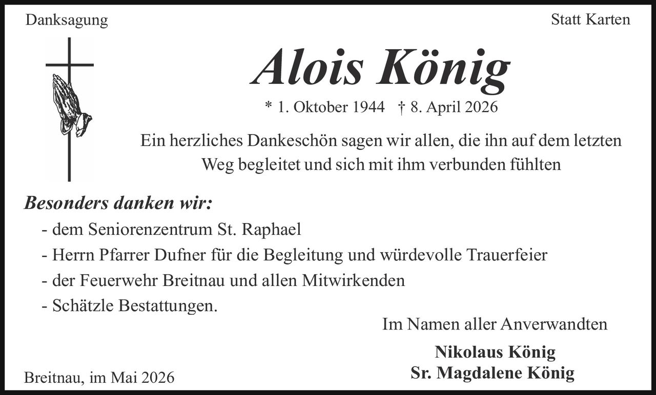 <p>Danksagung Statt Karten</p><p><strong>Alois König</strong><br>* 1. Oktober 1944 † 8. April 2026</p><p>Ein herzliches Dankeschön sagen wir allen, die ihn auf dem letzten Weg begleitet und sich mit ihm verbunden fühlten</p><p><em>Besonders danken wir:</em><br>- dem Seniorenzentrum St. Raphael<br>- Herrn Pfarrer Dufner für die Begleitung und würdevolle Trauerfeier<br>- der Feuerwehr Breitnau und allen Mitwirkenden<br>- Schätzle Bestattungen.</p><p>Im Namen aller Anverwandten<br><strong>Nikolaus König</strong><br><strong>Sr. Magdalene König</strong></p><p>Breitnau, im Mai 2026</p>