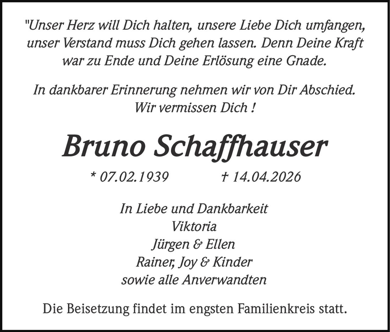 "Unser Herz will Dich halten, unsere Liebe Dich umfangen,
unser Verstand muss Dich gehen lassen. Denn Deine Kraft
war zu Ende und Deine Erlösung eine Gnade.
In dankbarer Erinnerung nehmen wir von Dir Abschied.
Wir vermissen Dich !

Bruno Schaffhauser
* 07.02.1939

† 14.04.2026

In Liebe und Dankbarkeit
Viktoria
Jürgen & Ellen
Rainer, Joy & Kinder
sowie alle Anverwandten
Die Beisetzung findet im engsten Familienkreis statt.