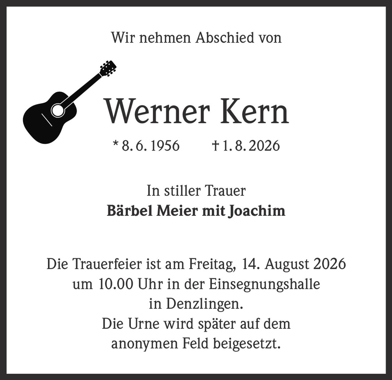 <p>Wir nehmen Abschied von</p>
<p><strong>Werner Kern</strong></p>
<p>*8.6.1956 †1.8.2026</p>
<p>In stiller Trauer</p>
<p><strong>Bärbel Meier mit Joachim</strong></p>
<p>Die Trauerfeier ist am Freitag, 14. August 2026 um 10.00 Uhr in der Einsegnungshalle in Denzlingen.</p>
<p>Die Urne wird später auf dem anonymen Feld beigesetzt.</p>