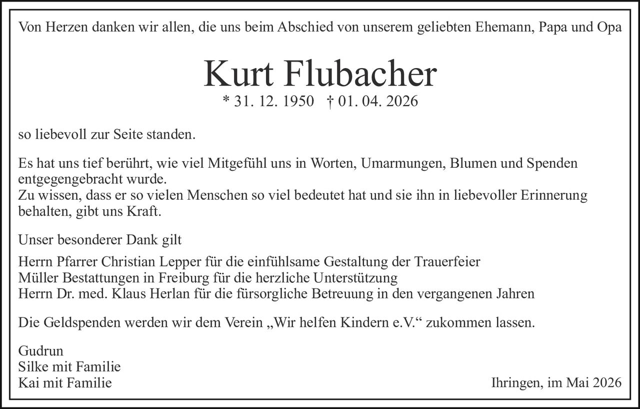 Von Herzen danken wir allen, die uns beim Abschied von unserem geliebten Ehemann, Papa und Opa

Kurt Flubacher
* 31. 12. 1950 † 01. 04. 2026

so liebevoll zur Seite standen.
Es hat uns tief berührt, wie viel Mitgefühl uns in Worten, Umarmungen, Blumen und Spenden
entgegengebracht wurde.
Zu wissen, dass er so vielen Menschen so viel bedeutet hat und sie ihn in liebevoller Erinnerung
behalten, gibt uns Kraft.
Unser besonderer Dank gilt
Herrn Pfarrer Christian Lepper für die einfühlsame Gestaltung der Trauerfeier
Müller Bestattungen in Freiburg für die herzliche Unterstützung
Herrn Dr. med. Klaus Herlan für die fürsorgliche Betreuung in den vergangenen Jahren
Die Geldspenden werden wir dem Verein „Wir helfen Kindern e.V.“ zukommen lassen.
Gudrun
Silke mit Familie
Kai mit Familie

Ihringen, im Mai 2026