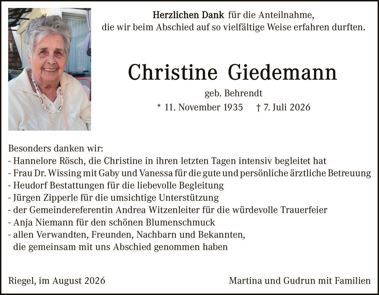 <p><strong>Herzlichen Dank für die Anteilnahme, die wir beim Abschied auf so vielfältige Weise erfahren durften.</strong></p>

<p><strong>Christine Giedemann</strong></p>

<p>geb. Behrendt</p>

<p>* 11. November 1935    † 7. Juli 2026</p>

<p><strong>Besonders danken wir:</strong></p>

<p>- Hannelore Rösch, die Christine in ihren letzten Tagen intensiv begleitet hat<br>
- Frau Dr. Wissing mit Gaby und Vanessa für die gute und persönliche ärztliche Betreuung<br>
- Heudorf Bestattungen für die liebevolle Begleitung<br>
- Jürgen Zipperle für die umsichtige Unterstützung<br>
- der Gemeindereferentin Andrea Witzenleiter für die würdevolle Trauerfeier<br>
- Anja Niemann für den schönen Blumenschmuck<br>
- allen Verwandten, Freunden, Nachbarn und Bekannten, die gemeinsam mit uns Abschied genommen haben</p>

<p>Riegel, im August 2026                    Martina und Gudrun mit Familien</p>