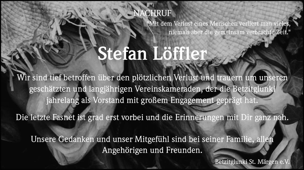 NACHRUF
"Mit dem Verlust eines Menschen verliert man vieles,
niemals aber die gemeinsam verbrachte Zeit."

Stefan Löffler
Wir sind tief betroffen über den plötzlichen Verlust und trauern um unseren
geschätzten und langjährigen Vereinskameraden, der die Betzitglunki
jahrelang als Vorstand mit großem Engagement geprägt hat.
Die letzte Fasnet ist grad erst vorbei und die Erinnerungen mit Dir ganz nah.
Unsere Gedanken und unser Mitgefühl sind bei seiner Familie, allen
Angehörigen und Freunden.
Betzitglunki St. Märgen e.V.
