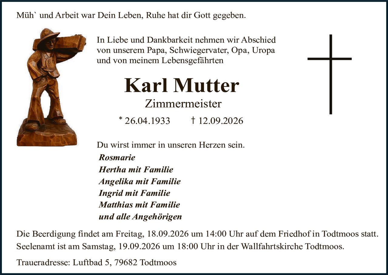<p>Müh` und Arbeit war Dein Leben, Ruhe hat dir Gott gegeben.</p>

<p>In Liebe und Dankbarkeit nehmen wir Abschied von unserem Papa, Schwiegervater, Opa, Uropa und von meinem Lebensgefährten</p>

<p><strong>Karl Mutter</strong><br>
<strong>Zimmermeister</strong><br>
* 26.04.1933     † 12.09.2026</p>

<p>Du wirst immer in unseren Herzen sein.</p>

<p><i>Rosmarie<br>
Hertha mit Familie<br>
Angelika mit Familie<br>
Ingrid mit Familie<br>
Matthias mit Familie<br>
und alle Angehörigen</i></p>

<p>Die Beerdigung findet am Freitag, 18.09.2026 um 14:00 Uhr auf dem Friedhof in Todtmoos statt. Seelenamt ist am Samstag, 19.09.2026 um 18:00 Uhr in der Wallfahrtskirche Todtmoos.</p>

<p>Traueradresse: Luftbad 5, 79682 Todtmoos</p>