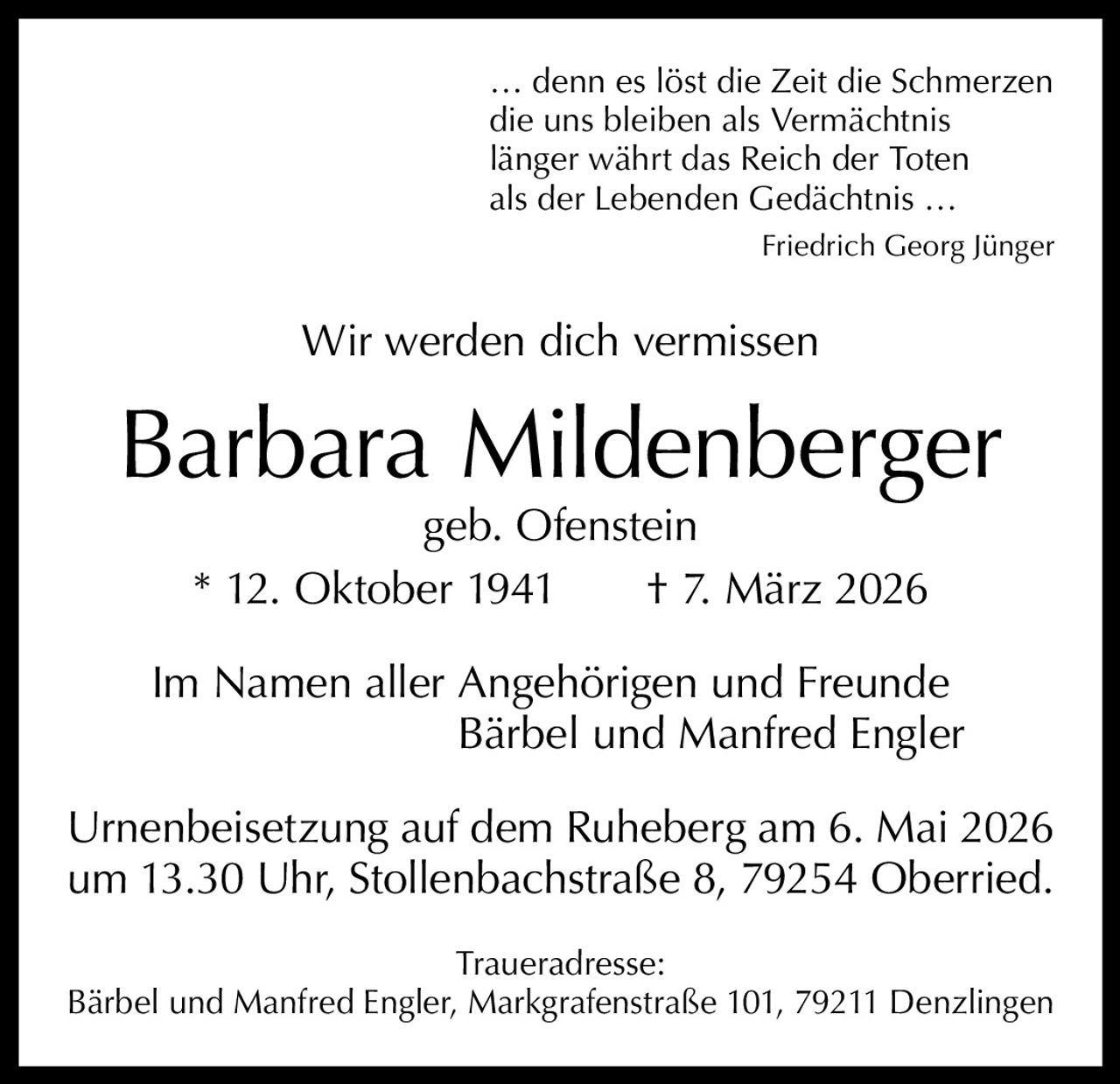 … denn es löst die Zeit die Schmerzen
die uns bleiben als Vermächtnis
länger währt das Reich der Toten
als der Lebenden Gedächtnis …
Friedrich Georg Jünger

Wir werden dich vermissen

Barbara Mildenberger
geb. Ofenstein
* 12. Oktober 1941   † 7. März 2026

Im Namen aller A
 ngehörigen und Freunde
Bärbel und Manfred Engler
Urnenbeisetzung auf dem Ruheberg am 6. Mai 2026
um 13.30 Uhr, Stollenbachstraße 8, 79254 Oberried.
Traueradresse:
Bärbel und Manfred Engler, Markgrafenstraße 101, 79211 Denzlingen
